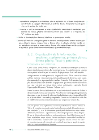 2. Observe las imágenes: si ocupan casi todo el espacio o no, si sirven solo para ilus-
          trar el titular o agregan información, si se trata de una fotografía trucada para
          reforzar el sentido del título, etc.
       3. Busque la noticia completa en el interior del diario. Identifique la sección en que
          aparece esa noticia. ¿Podría haberse incluido en otra sección? Si su respuesta es
          "sí", explique por qué.
     e. Revise la última página. Haga un listado de lo que aparece en ella.
     f. Ahora que ha dado una ojeada general al diario, a lo mejor se ha sentido atraído por
         algún titular o alguna imagen. Si ya se detuvo a leer el artículo, reléalo y escriba en
         un texto breve por qué le atrajo, acerca de qué informaba el texto y si lo conformó
         o le pareció que el tema estaba incompleto ("que le faltaba algo").



                   2. 2. Organización de la información:
                         secciones, suplementos, primera plana y
                         última página. Texto y paratexto.
                   SECCIONES Y SUPLEMENTOS
                   Como usted habrá podido comprobar, los periódicos distribuyen las noticias
                   dentro de distintas secciones. La importancia que el periódico otorga a ciertos
                   temas puede advertirse por la cantidad de páginas que tiene cada sección.
                   Aunque varían en cada periódico, en general nunca faltan ciertas secciones:
                   política nacional e internacional, información general, deportes, artes o cien-
                   cias, espectáculos. Algunos diarios escriben el nombre de la sección (por ejem-
                   plo, Educación) al tope de todas las páginas en que aparecen artículos que tie-
                   nen que ver con ese tema; otros, crean suplementos especiales (como
                   Espectáculos, Deportes, Turismo, Cultura, etc.).
                   Para el lector de diarios, la clasificación en secciones tiene la ventaja de facilitar la
                   ubicación de la noticia que le interesa. Pero al mismo tiempo puede significar una
                   desventaja ya que al ofrecer la información clasificada según criterios del periódi-
                   co, el lector tiende a leer todo por separado. De este modo le resultará más difí-
                   cil establecer relaciones con otras noticias que tengan que ver con ella.

                   Así, por ejemplo, en el suplemento económico puede leerse un artículo referido al
                   "Cierre de pequeñas empresas de capital nacional como resultado del cuadro de rece-
                   sión económica" y en el de información general puede incluirse una crónica sobre
                   "Desmanes por el atraco a supermercados", efectuado por gente sin trabajo. Es posi-
                   ble que al ubicar ambos artículos en secciones diferentes, el periódico intente que el
                   lector no relacione ambos sucesos. Esto no contribuye a comprender la realidad en
                   toda su complejidad y hace más difícil hacer la siguiente relación: como se han cerra-
                   do pequeñas empresas y la economía está en crisis, la gente que se quedó sin trabajo
                   asalta los comercios en busca de alimentos.


40                 EDUCACIÓN ADULTOS 2000 • Lengua
 