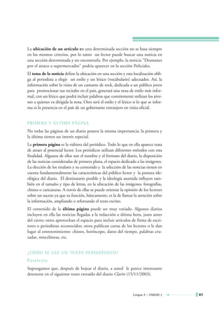 La ubicación de un artículo en una determinada sección no se basa siempre
en los mismos criterios, por lo tanto un lector puede buscar una noticia en
una sección determinada y no encontrarla. Por ejemplo, la noticia "Desmanes
por el atraco a supermercados" podría aparecer en la sección Policiales.
El tema de la noticia define la ubicación en una sección y esta localización obli-
ga al periodista a elegir un estilo y un léxico (vocabulario) adecuados. Así, la
información sobre la visita de un cantante de rock, dedicada a un público joven
para promocionar sus recitales en el país, generará una nota de estilo más infor-
mal, con un léxico que podrá incluir palabras que comúnmente utilizan los jóve-
nes a quienes va dirigida la nota. Otro será el estilo y el léxico si lo que se infor-
ma es la presencia en el país de un gobernante extranjero en visita oficial.


PRIMERA Y ÚLTIMA PÁGINA
No todas las páginas de un diario poseen la misma importancia: la primera y
la última tienen un interés especial.
La primera página es la vidriera del periódico. Todo lo que en ella aparece trata
de atraer al potencial lector. Los periódicos utilizan diferentes métodos con esta
finalidad. Algunos de ellos son el nombre y el formato del diario, la disposición
de las noticias consideradas de primera plana, el espacio dedicado a las imágenes.
La elección de los titulares y su contenido y la selección de las noticias tienen en
cuenta fundamentalmente las características del público lector y la postura ide-
ológica del diario. El destinatario posible y la ideología asumida influyen tam-
bién en el tamaño y tipo de letras, en la ubicación de las imágenes: fotografías,
chistes o caricaturas. A través de ellas se puede orientar la opinión de los lectores
sobre un suceso ya que su función, básicamente, es la de llamar la atención sobre
la información, ampliando o reforzando el texto escrito.
El contenido de la última página puede ser muy variado. Algunos diarios
incluyen en ella las noticias llegadas a la redacción a última hora, justo antes
del cierre; otros aprovechan el espacio para incluir artículos de firma de escri-
tores o periodistas reconocidos; otros publican cartas de los lectores o le dan
lugar al entretenimiento: chistes, horóscopo, datos del tiempo, palabras cru-
zadas, misceláneas, etc.


¿CÓMO SE LEE UN TEXTO PERIODÍSTICO?
Paratexto
Supongamos que, después de hojear el diario, a usted le parece interesante
detenerse en el siguiente texto extraído del diario Clarín (15/11/2003).



                                                                   Lengua A • UNIDAD 2   41
 