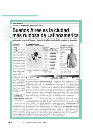R
                eza la historia
                que     alguna
                vez, en Buenos
     Aires, la autoridad de
     turno intentó prohibir la
     tenencia de gallos que
     puedieran perturbar el
     descanso de los vecinos.
     Nadie imaginó entonces
     que un puñado de déca-
     das después el ¿el moles-
     to? cacareo se convertiría
     en el primer antecedente
     de un problema que
     trepa posiciones en la
     agenda política local e
     internacional: la conta-
     minación acústica.
        Según datos de la
     Organización Mundial
     de la Salud (OMS), la
     “banda sonora” que hoy        pital tuvo un crecimiento    supera ampliamente los          “Aunque no parezca          Rivadavia (79,2). Los
     agita la vida urbana con-     vertiginoso, sin un buen     valores recomendados         una diferencia exage-          lugares más “silenciosos”
     virtió a Buenos Aires en      planeamiento urbano y        por los organismos           rada, para el oído hu-         —y valen las comillas
     la ciudad más ruidosa de      sin que se hicieran los      internacionales.             mano significa soportar        porque igual superan los
     Latinoamérica. Y en la        estudios de impacto             El nivel de ruido se      el doble o más de ruido        valores tolerables— son
     cuarta a nivel mundial,       ambiental correspon-         evalúa con una medida        del recomendado por los        Boedo, Floresta, Paternal
     detrás de Tokio, Nagasaki     dientes. De esta manera,     llamada decibel (dB).        médicos, y esto afecta la      y Villa Ortúzar, donde se
     y Nueva York.                 el ruido se volvió un con-   Según los parámetros         salud”, explica Walter         midió el nivel más bajo,
                                   taminante muy preocu-        establecidos por la OMS,     Feo Rodríguez, uno de          en      Triunvirato      y
                                   pante, porque afecta sig-    por encima de los 70 dB -    los especialistas que reali-   Tronador (71,2).
                                   nificativamente la cali-     el máximo tolerable- el      zaron la investigación.           Las mediciones se
                                   dad de vida.”                sonido ya resulta moles-        El informe arroja que       hicieron entre las 8 y las
                                      Un flamante informe       to. Si supera los 90 se      las esquinas más ruidosas      13, en días hábiles.
                                   que Oír Mejor facilitó a     vuelve dañino. Y se torna    de la ciudad (ver El           “Descubrimos que los
        “Buenos Aires está         Clarín confirma este         “doloroso” después de los    mapa...) son Corrientes y      barrios más alejados son,
     enferma de ruido”, sen-       diagnóstico. Fue realiza-    120. Lo alarmante para       Madero (81,9), Santa Fe        en sus avenidas, tan rui-
     tencia la licenciada Silvia   do por técnicos de la        los porteños es que el       y Bullrich (81,7), Santa       dosos como el centro de
     Cabeza, presidenta de la      Asociación en junio, en      estudio revela que en        Fe y Scalabrini Ortiz          la ciudad. Esto ocurre
     Asociación Civil Oír          184 puntos de la ciudad.     todas las esquinas de ave-   (80,2), Santa Fe y             por el tránsito pesado,
     Mejor. “En este momen-        Y demuestra que el nivel     nidas evaluadas (110) el     Pueyrredón (80), la puer-      colectivos incluidos”,
     to es la enfermedad           de ruido en todas las ave-   ruido superó los 70 dB,      ta del Hospital Durand,        dice Feo Rodríguez.
     ambiental más importan-       nidas porteñas y en las      sobrepasando incluso los     sobre la avenida Díaz
     te de la ciudad. La Ca-       puertas de los hospitales    80 en ciertos lugares.       Vélez (79,4), y Acoyte y




42                                 EDUCACIÓN ADULTOS 2000 • Lengua
 