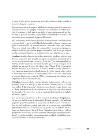 A partir de esta noticia, veamos qué actividades realiza un lector cuando se
encuentra hojeando un diario.
Es común que uno se detenga en aquellos artículos que, por algún motivo, le
resultan atractivos. Por ejemplo, en este caso, nos pudo haber llamado la aten-
ción el paratexto, es decir todo lo que rodea al texto propiamente dicho: títu-
los, mapas, gráficos, recuadros. Al recorrerlos con la mirada, nos pareció tan
interesante como para decidir la lectura del artículo.
Para un habitante permanente o transitorio de Buenos Aires, el título atrae casi
con naturalidad ya que se está hablando de la ciudad en la que pasamos gran
parte de nuestra vida. En primera instancia, un titular como este "Buenos
Aires es la ciudad más ruidosa de Latinoamérica" nos preocupa porque se
refiere a un hecho que pone en peligro la calidad de vida de los que vivimos
en ella, y eso nos incita a leer la noticia completa para saber de qué se trata.
La volanta, también llamada antetítulo o sobretítulo, puede ser utilizada para
diversos propósitos, por ejemplo, anticipar una primicia, contextualizar la
noticia, aportar información que merece destacarse. Tiene una tipografía (tipo
de letra, diseño) diferente y de menor tamaño que el título principal. En el
artículo que estamos leyendo, la volanta dice: "Datos de la Organización
Mundial de la Salud". En este caso, el diario ha decido adelantar en la volan-
ta la fuente de la cual proviene la afirmación del título, ya que indica cuál es
la institución que ha realizado el estudio (OMS). Lo que nos lleva a pensar que
se trata de datos serios, ya que la OMS es un organismo dependiente de la
Organización de las Naciones Unidas.
El título propiamente dicho, también llamado titular, siempre en letras más
grandes y destacadas, anticipa el tema del texto: "Buenos Aires es la ciudad
más ruidosa de Latinoamérica". Ya sabemos que el ruido es algo dañino para
la salud y reforzamos esa idea al recorrer con la vista el artículo y leer uno de
los destacados "El ruido es hoy la mayor enfermedad ambiental de la ciudad",
afirma una experta.
Con un tipo de letra diferente al de la volanta y al del título, el copete resu-
me los aspectos básicos de la información. Trata de responder a las probables
preguntas que se hace el lector al leer el título: si Buenos Aires es la más rui-
dosa de América Latina, ¿en qué lugar estará si la comparamos con ciudades
de todo el mundo?: está cuarta en el mundo; ¿cuáles son las ciudades más rui-
dosas que Buenos Aires?: detrás de Tokio, Nagasaki y Nueva York; ¿el ruido es
parejamente insoportable en todos los barrios o hay lugares especialmente rui-
dosos?: en muchas avenidas y puertas de hospitales; ¿cuál es la gravedad del asun-
to?: el ruido supera los límites de lo tolerable.




                                                                Lengua A • UNIDAD 2   43
 