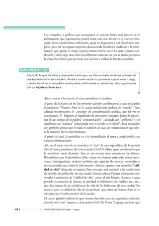 Los recuadros o gráficos que acompañan al artículo hacen una síntesis de la
                       información que seguramente podrá leerse con más detalle en el cuerpo prin-
                       cipal. Si los consideramos suficientes, quizá no lleguemos a leer el artículo com-
                       pleto, pero tal vez alguna expresión desconocida (decibeles medidos) o la infor-
                       mación que aporta el mapa (¿estará nuestro barrio entre los más o menos rui-
                       dosos?) o saber algo más sobre las diferentes maneras en que el ruido perjudica
                       la salud (los daños que provoca) nos inciten a realizar la lectura completa.


     Actividad n.° 15

         Con todo lo que ha leído y observado hasta aquí, escriba un texto en el que anticipe de
         qué tratará el artículo completo. Anote a continuación sus primeras suposiciones. Luego,
         cuando lea el texto completo usted podrá confirmarlas o cambiarlas. Esas suposiciones
         son sus hipótesis de lectura.



                       Ahora vamos a leer juntos el texto periodístico completo.
                       A partir de la lectura de los dos primeros párrafos confirmamos lo que anticipaba
                       el paratexto: "Buenos Aires es la cuarta ciudad más ruidosa del mundo". Pero
                       además incorporamos el concepto de contaminación acústica, que tal vez ya
                       conocíamos. O llegamos al significado de este nuevo concepto luego de relacio-
                       nar el uso común de la palabra “contaminación” ( asociada con "ambiente") y el
                       significado de "acústica" (relacionada con el sonido o el ruido)”. Esta asociación
                       nos permitió pensar que el ruido es también un caso de contaminación que afec-
                       ta la audición de los seres humanos.
                       A partir de aquí, la periodista va a ir desarrollando el tema y ampliándolo con
                       variadas informaciones.
                       Así, en el tercer párrafo se introduce la "voz" de una especialista (la licenciada
                       Silvia Cabeza, presidenta de la Asociación Civil Oír Mejor) para confirmar lo que
                       la periodista venía diciendo. Este es un recurso muy común en los diarios.
                       Recordemos que el periodismo debe contar con fuentes serias tales como entre-
                       vistas, investigaciones, noticias recibidas por agencias de noticias nacionales o
                       internacionales que avalen la información. Además, aparece una expresión "cali-
                       dad de vida" destacada en negrita. Este concepto está asociado a las condiciones
                       de vida de una población, de una ciudad, de una cultura. Existen indicadores uni-
                       versales y nacionales de "calidad de vida", como el aire limpio, el acceso a agua
                       potable, la presencia de cloacas, la cantidad de habitantes por médico, etc., etc.,
                       que dan cuenta de las condiciones de vida de los habitantes de una ciudad. En
                       nuestro caso, la calidad de vida de las personas que viven en Buenos Aires se ve
                       afectada por el ruido excesivo de la ciudad.
                       El cuarto párrafo reafirma lo que venimos leyendo con un diagnóstico realizado
                       citando otra "voz" experta: a Asociación Civil Oír Mejor. Y agrega un dato, que

44                     EDUCACIÓN ADULTOS 2000 • Lengua
 