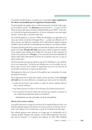 el periodista decidió destacar en negrita por su gravedad: supera ampliamente
los valores recomendados por los organismos internacionales.
El quinto párrafo nos explica cómo se mide técnicamente el nivel de ruido y agre-
ga, en la última oración, "Lo alarmante para los porteños […] es que en la ciu-
dad el nivel de ruido supera el máximo tolerable fijado por la OMS". A esta altu-
ra, el artículo ha logrado preocuparnos o, al menos, atraparnos como para seguir
leyendo: vivimos aquí, es necesario saber más.
En el párrafo siguiente, se convoca a Walter Feo Rodríguez, un especialista en el
tema, que realiza una síntesis en lenguaje llano: "…aunque una diferencia de 10
dB no parezca una diferencia exagerada, para el oído humano significa soportar
el doble o más de ruido del recomendado por los médicos, y esto afecta la salud".
El séptimo párrafo puede leerse como una repetición de algunos de los datos que
aporta el recuadro El mapa del ruido, puesto que se limita a repetir los nombres
de las esquinas más ruidosas de la ciudad. Por otra parte, lo dice claramente al
aclarar entre paréntesis (ver El mapa…). Por esta razón, los lectores habituales de
diarios suelen saltar directamente la lectura de un párrafo como este, ya que no
aporta nada nuevo.
El último párrafo nuevamente queda a cargo de Feo Rodríguez, cuyas palabras
tal vez nos sorprendan: "los barrios más alejados son, en sus avenidas, tan rui-
dosos como el centro de la ciudad".Y sospechamos que esa es la intención de
la periodista al destacar en negrita esa afirmación.
Detengámonos ahora en la lectura de los gráficos que acompañan al cuerpo
principal del artículo.
Por la disposición de las líneas del recuadro, vemos que bajo el título El mapa
del ruido hay tres temas diferentes, anticipados por cada uno de los subtítulos:
 • cuáles son los barrios más ruidosos y cuáles los menos ruidosos (Barrios
   más y menos ruidosos),
 • qué daños provoca el ruido en el ser humano (Los daños que provoca),
 • una escala del nivel de los ruidos más comunes que pueden escucharse en
   una ciudad (Intensidad del sonido [en decibeles]).
      Analizaremos uno por uno cada uno de los tres gráficos.

Barrios más y menos ruidosos
Este gráfico presenta un mapa de los barrios de la ciudad de Buenos Aires, con
distintos grisados aparecen los barrios con menos ruidos y los barrios con ave-
nidas más ruidosas. Esto lo deducimos a partir de las Referencias del mapa.
Pero además aparecen unos números en el mapa que se corresponden con la
columna titulada "Esquinas más ruidosas". ¿Cómo debe interpretarse? Por ejem-
plo, bajo los números 5 y 6 aparecen dos esquinas: Av. Díaz Vélez (Hospital
                                                                 Lengua A • UNIDAD 2   45
 
