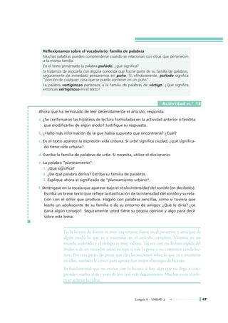 Reflexionamos sobre el vocabulario: familia de palabras
  Muchas palabras pueden comprenderse cuando se relacionan con otras que pertenecen
  a la misma familia.
  En el texto presentado la palabra puñado, ¿qué significa?
  Si tratamos de asociarla con alguna conocida que forme parte de su familia de palabras,
  seguramente de inmediato pensaremos en puño. Sí, efectivamente, puñado significa
  "porción de cualquier cosa que se puede contener en un puño".
  La palabra vertiginoso pertenece a la familia de palabras de vértigo. ¿Qué significa
  entonces vertiginoso en el texto?


                                                                           Actividad n.° 16

Ahora que ha terminado de leer detenidamente el artículo, responda:

a. ¿Se confirmaron las hipótesis de lectura formuladas en la actividad anterior o tendría
    que modificarlas de algún modo? Justifique su respuesta.

b. ¿Halló más información de la que había supuesto que encontraría? ¿Cuál?

c. En el texto aparece la expresión vida urbana. Si urbe significa ciudad, ¿qué significa-
    do tiene vida urbana?

d. Escriba la familia de palabras de urbe. Si necesita, utilice el diccionario.

e. La palabra "planeamiento":
   1. ¿Qué significa?
   2. ¿De qué palabra deriva? Escriba su familia de palabras.
   3. Explique ahora el significado de "planeamiento urbano".

f. Deténgase en la escala que aparece bajo el título Intensidad del sonido (en decibeles).
    Escriba un breve texto que refleje la clasificación de la intensidad del sonido y su rela-
    ción con el dolor que produce. Hágalo con palabras sencillas, como si tuviera que
    leerlo un adolescente de su familia o de su entorno de amigos. ¿Qué le diría? ¿Le
    daría algún consejo? Seguramente usted tiene su propia opinión y algo para decir
    sobre este tema.



              En la lectura de diarios es muy importante fijarse en el paratexto y anticipar de
              algún modo lo que va a encontrar en el artículo completo. Vivimos en un
              mundo acelerado y el tiempo es muy valioso. Tal vez con esa lectura rápida del
              titular o de un recuadro usted ya sepa si vale la pena o no continuar con la lec-
              tura. Por otra parte, las pistas que dan las secciones sobre lo que va a encontrar
              en ellas, también le sirven para aprovechar mejor el tiempo de lectura.
              Es fundamental que no avance con la lectura si hay algo que no llega a com-
              prender; vuelva atrás y trate de leer con más detenimiento. Muchas veces al rele-
              er se aclaran las ideas.



                                                          Lengua A • UNIDAD 2                      47
 