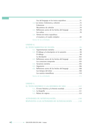 Uso del lenguaje en los textos expositivos . . . . . . . . . . . . . .71
             3.2. Los textos: Coherencia y cohesión . . . . . . . . . . . . . . . . . . . .73
                   Coherencia . . . . . . . . . . . . . . . . . . . . . . . . . . . . . . . . . . . .73
                   Mecanismos de cohesión . . . . . . . . . . . . . . . . . . . . . . . . . .74
             3.3. Reflexiones acerca de los hechos del lenguaje . . . . . . . . . . .79
                   Los verbos. . . . . . . . . . . . . . . . . . . . . . . . . . . . . . . . . . . . .79
             3.4. Síntesis de textos expositivos:
                   el resumen y el cuadro sinóptico . . . . . . . . . . . . . . . . . . . .82
             Acerca de las actividades . . . . . . . . . . . . . . . . . . . . . . . . . . . . . .93

    UNIDAD 4:
    EL TEXTO NARRATIVO DE FICCIÓN                        . . . . . . . . . . . . . . . . . . . . .95
             4.1. Superestructura narrativa . . . . . . . . . . . . . . . . . . . . . . . . . .96
             4.2. El diálogo y la descripción en la narración . . . . . . . . . . . . . .99
                  El diálogo . . . . . . . . . . . . . . . . . . . . . . . . . . . . . . . . . . . . .99
                  La descripción . . . . . . . . . . . . . . . . . . . . . . . . . . . . . . . .103
             4.3. Reflexiones acerca de los hechos del lenguaje . . . . . . . . . .103
                  Los conectores temporales . . . . . . . . . . . . . . . . . . . . . . . .103
             4.4. Secuencia narrativa . . . . . . . . . . . . . . . . . . . . . . . . . . . . .105
             4.5. Argumento . . . . . . . . . . . . . . . . . . . . . . . . . . . . . . . . . . .106
             4.6. Reflexiones acerca de los hechos del lenguaje . . . . . . . . . .108
                  Los tiempos del relato . . . . . . . . . . . . . . . . . . . . . . . . . . .108
                  Los cuentos maravillosos . . . . . . . . . . . . . . . . . . . . . . . . .110
             Acerca de las actividades . . . . . . . . . . . . . . . . . . . . . . . . . . . . .115



    UNIDAD 5:
    EL TEXTO HISTÓRICO Y LAS HISTORIAS DE VIDA . . . . . . . . . . .117
             5.1. El texto histórico y la historia novelada . . . . . . . . . . . . . . .117
             5.2. La biografía . . . . . . . . . . . . . . . . . . . . . . . . . . . . . . . . . .121
             5.3. Relatos de viajeros . . . . . . . . . . . . . . . . . . . . . . . . . . . . . .123


    ACTIVIDADES DE AUTOEVALUACIÓN . . . . . . . . . . . . . . . . . . . .130
    RESPUESTAS A LAS ACTIVIDADES DE AUTOEVALUACIÓN . . . . .138




4   EDUCACIÓN ADULTOS 2000 • Lengua
 