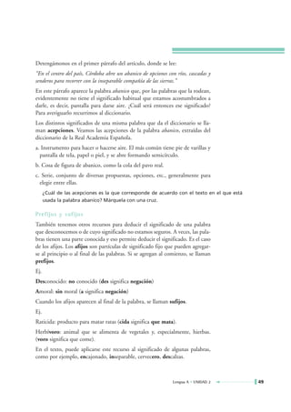 Detengámonos en el primer párrafo del artículo, donde se lee:
“En el centro del país, Córdoba abre un abanico de opciones con ríos, cascadas y
senderos para recorrer con la inseparable compañía de las sierras.”
En este párrafo aparece la palabra abanico que, por las palabras que la rodean,
evidentemente no tiene el significado habitual que estamos acostumbrados a
darle, es decir, pantalla para darse aire. ¿Cuál será entonces ese significado?
Para averiguarlo recurrimos al diccionario.
Los distintos significados de una misma palabra que da el diccionario se lla-
man acepciones. Veamos las acepciones de la palabra abanico, extraídas del
diccionario de la Real Academia Española.
a. Instrumento para hacer o hacerse aire. El más común tiene pie de varillas y
  pantalla de tela, papel o piel, y se abre formando semicírculo.
b. Cosa de figura de abanico, como la cola del pavo real.
c. Serie, conjunto de diversas propuestas, opciones, etc., generalmente para
  elegir entre ellas.
      ¿Cuál de las acepciones es la que corresponde de acuerdo con el texto en el que está
      usada la palabra abanico? Márquela con una cruz.

Prefijos y sufijos
También tenemos otros recursos para deducir el significado de una palabra
que desconocemos o de cuyo significado no estamos seguros. A veces, las pala-
bras tienen una parte conocida y eso permite deducir el significado. Es el caso
de los afijos. Los afijos son partículas de significado fijo que pueden agregar-
se al principio o al final de las palabras. Si se agregan al comienzo, se llaman
prefijos.
Ej.
Desconocido: no conocido (des significa negación)
Amoral: sin moral (a significa negación)
Cuando los afijos aparecen al final de la palabra, se llaman sufijos.
Ej.
Raticida: producto para matar ratas (cida significa que mata).
Herbívoro: animal que se alimenta de vegetales y, especialmente, hierbas.
(voro significa que come).
En el texto, puede aplicarse este recurso al significado de algunas palabras,
como por ejemplo, encajonado, inseparable, cervecero, descalzas.



                                                              Lengua A • UNIDAD 2            49
 