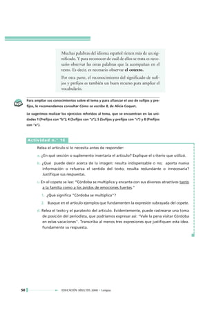 Muchas palabras del idioma español tienen más de un sig-
                             nificado. Y para reconocer de cuál de ellos se trata es nece-
                             sario observar las otras palabras que la acompañan en el
                             texto. Es decir, es necesario observar el cotexto.
                             Por otra parte, el reconocimiento del significado de sufi-
                             jos y prefijos es también un buen recurso para ampliar el
                             vocabulario.

     Para ampliar sus conocimientos sobre el tema y para afianzar el uso de sufijos y pre-
     fijos, le recomendamos consultar Cómo se escribe 8, de Alicia Coquet.

     Le sugerimos realizar los ejercicios referidos al tema, que se encuentran en las uni-
     dades 1 (Prefijos con "b"); 4 (Sufijos con "z"); 5 (Sufijos y prefijos con "s") y 8 (Prefijos
     con "x").



     Actividad n.° 16

            Relea el artículo si lo necesita antes de responder:

            a. ¿En qué sección o suplemento insertaría el artículo? Explique el criterio que utilizó.

            b. ¿Qué puede decir acerca de la imagen: resulta indispensable o no; aporta nueva
               información o refuerza el sentido del texto, resulta redundante o innecesaria?
               Justifique sus respuestas.

            c. En el copete se lee: “Córdoba se multiplica y encanta con sus diversos atractivos tanto
                 a la familia como a los ávidos de emociones fuertes.”

                 1. ¿Qué significa "Córdoba se multiplica"?

                 2. Busque en el artículo ejemplos que fundamenten la expresión subrayada del copete.

            d. Relea el texto y el paratexto del artículo. Evidentemente, puede rastrearse una toma
               de posición del periodista, que podríamos expresar así: "Vale la pena visitar Córdoba
               en estas vacaciones". Transcriba al menos tres expresiones que justifiquen esta idea.
               Fundamente su respuesta.




50                           EDUCACIÓN ADULTOS 2000 • Lengua
 