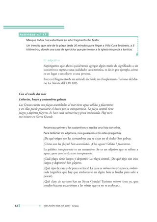 Actividad n.° 17

           Marque todos los sustantivos en este fragmento del texto:

           Un trencito que sale de la plaza tarda 30 minutos para llegar a Villa Cura Brochero, a 3
           kilómetros, donde una casa de ejercicios que pertenece a la iglesia hospeda a turistas.



                          El adjetivo
                          Supongamos que ahora quisiéramos agregar algún matiz de significado a un
                          sustantivo o expresar una cualidad o característica, es decir, por ejemplo, cómo
                          es un lugar o un objeto o una persona.
                          Este es el fragmento de un artículo incluido en el suplemento Turismo del dia-
                          rio La Nación del 23/11/03.


     Con el ruido del mar
     Loberías, buceo y costumbres galesas
     Las Grutas cuenta con playas acantiladas, el mar tiene aguas cálidas y placenteras
     y en ellas puede practicarse el buceo por su transparencia. La playa central tiene
     juegos y deportes playeros. Se hace caza submarina y pesca embarcada. Hay turis-
     mo minero en Sierra Grande.


                          Reconozca primero los sustantivos y escriba una lista con ellos.

                          Para detectar los adjetivos, nos guiaremos con estas preguntas.

                          ¿De qué origen son las costumbres que se citan en el título? Son galesas.
                          ¿Cómo son las playas? Son acantiladas. ¿Y las aguas? Cálidas / placenteras.
                          La palabra transparencia es un sustantivo. Su es un adjetivo que se refiere a
                          aguas, pero concuerda con transparencia.
                          ¿Cuál playa tiene juegos y deportes? La playa central. ¿De qué tipo son esos
                          juegos y deportes? Son playeros.
                          ¿Qué tipo de caza y de pesca se hace? La caza es submarina y la pesca, embar-
                          cada (significa que hay que embarcarse en algún bote o lancha para salir a
                          pescar).
                          ¿Qué clase de turismo hay en Sierra Grande? Turismo minero (esto es, que
                          pueden hacerse excursiones a las minas que ya no se explotan).




52                        EDUCACIÓN ADULTOS 2000 • Lengua
 