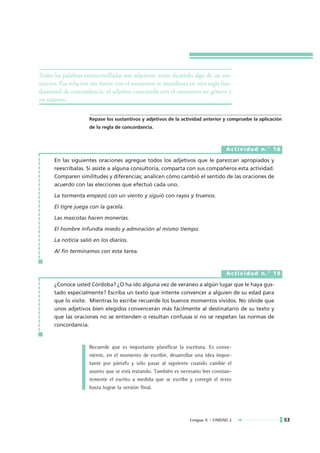 Todas las palabras entrecomilladas son adjetivos: están diciendo algo de un sus-
tantivo. Esa relación tan fuerte con el sustantivo se manifiesta en otra regla fun-
damental de concordancia: el adjetivo concuerda con el sustantivo en género y
en número.

                     Repase los sustantivos y adjetivos de la actividad anterior y compruebe la aplicación
                     de la regla de concordancia.



                                                                                 Actividad n.° 18

      En las siguientes oraciones agregue todos los adjetivos que le parezcan apropiados y
      reescríbalas. Si asiste a alguna consultoría, comparta con sus compañeros esta actividad.
      Comparen similitudes y diferencias; analicen cómo cambió el sentido de las oraciones de
      acuerdo con las elecciones que efectuó cada uno.

      La tormenta empezó con un viento y siguió con rayos y truenos.

      El tigre juega con la gacela.

      Las mascotas hacen monerías.

      El hombre infundía miedo y admiración al mismo tiempo.

      La noticia salió en los diarios.

      Al fin terminamos con esta tarea.



                                                                                 Actividad n.° 19

      ¿Conoce usted Córdoba? ¿O ha ido alguna vez de veraneo a algún lugar que le haya gus-
      tado especialmente? Escriba un texto que intente convencer a alguien de su edad para
      que lo visite. Mientras lo escribe recuerde los buenos momentos vividos. No olvide que
      unos adjetivos bien elegidos convencerán más fácilmente al destinatario de su texto y
      que las oraciones no se entienden o resultan confusas si no se respetan las normas de
      concordancia.



                     Recuerde que es importante planificar la escritura. Es conve-
                     niente, en el momento de escribir, desarrollar una idea impor-
                     tante por párrafo y sólo pasar al siguiente cuando cambie el
                     asunto que se está tratando. También es necesario leer constan-
                     temente el escrito a medida que se escribe y corregir el texto
                     hasta lograr la versión final.




                                                                 Lengua A • UNIDAD 2                         53
 
