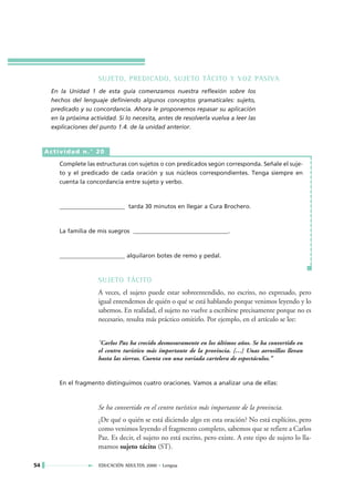 SUJETO, PREDICADO, SUJETO TÁCITO Y VOZ PASIVA
      En la Unidad 1 de esta guía comenzamos nuestra reflexión sobre los
      hechos del lenguaje definiendo algunos conceptos gramaticales: sujeto,
      predicado y su concordancia. Ahora le proponemos repasar su aplicación
      en la próxima actividad. Si lo necesita, antes de resolverla vuelva a leer las
      explicaciones del punto 1.4. de la unidad anterior.



     Actividad n.° 20

         Complete las estructuras con sujetos o con predicados según corresponda. Señale el suje-
         to y el predicado de cada oración y sus núcleos correspondientes. Tenga siempre en
         cuenta la concordancia entre sujeto y verbo.



         ______________________ tarda 30 minutos en llegar a Cura Brochero.



         La familia de mis suegros ________________________________.



         ______________________ alquilaron botes de remo y pedal.



                        SUJETO TÁCITO
                        A veces, el sujeto puede estar sobreentendido, no escrito, no expresado, pero
                        igual entendemos de quién o qué se está hablando porque venimos leyendo y lo
                        sabemos. En realidad, el sujeto no vuelve a escribirse precisamente porque no es
                        necesario, resulta más práctico omitirlo. Por ejemplo, en el artículo se lee:


                        "Carlos Paz ha crecido desmesuramente en los últimos años. Se ha convertido en
                        el centro turístico más importante de la provincia. […] Unas aerosillas llevan
                        hasta las sierras. Cuenta con una variada cartelera de espectáculos."


         En el fragmento distinguimos cuatro oraciones. Vamos a analizar una de ellas:



                        Se ha convertido en el centro turístico más importante de la provincia.
                        ¿De qué o quién se está diciendo algo en esta oración? No está explícito, pero
                        como venimos leyendo el fragmento completo, sabemos que se refiere a Carlos
                        Paz. Es decir, el sujeto no está escrito, pero existe. A este tipo de sujeto lo lla-
                        mamos sujeto tácito (ST).

54                      EDUCACIÓN ADULTOS 2000 • Lengua
 