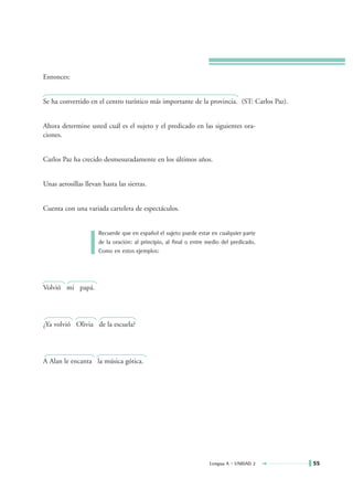 Entonces:


Se ha convertido en el centro turístico más importante de la provincia. (ST: Carlos Paz).


Ahora determine usted cuál es el sujeto y el predicado en las siguientes ora-
ciones.


Carlos Paz ha crecido desmesuradamente en los últimos años.


Unas aerosillas llevan hasta las sierras.


Cuenta con una variada cartelera de espectáculos.


                     Recuerde que en español el sujeto puede estar en cualquier parte
                     de la oración: al principio, al final o entre medio del predicado.
                     Como en estos ejemplos:




Volvió mi papá.




¿Ya volvió Olivia de la escuela?




A Alan le encanta la música gótica.




                                                                   Lengua A • UNIDAD 2      55
 