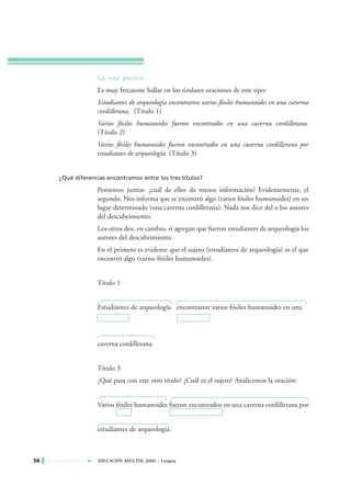 La voz pasiva
                  Es muy frecuente hallar en los titulares oraciones de este tipo:
                  Estudiantes de arqueología encontraron varios fósiles humanoides en una caverna
                  cordillerana. (Título 1)
                  Varios fósiles humanoides fueron encontrados en una caverna cordillerana.
                  (Título 2)
                  Varios fósiles humanoides fueron encontrados en una caverna cordillerana por
                  estudiantes de arqueología. (Título 3)


     ¿Qué diferencias encontramos entre los tres títulos?

                  Pensemos juntos: ¿cuál de ellos da menos información? Evidentemente, el
                  segundo. Nos informa que se encontró algo (varios fósiles humanoides) en un
                  lugar determinado (una caverna cordillerana). Nada nos dice del o los autores
                  del descubrimiento.
                  Los otros dos, en cambio, sí agregan que fueron estudiantes de arqueología los
                  autores del descubrimiento.
                  En el primero es evidente que el sujeto (estudiantes de arqueología) es el que
                  encontró algo (varios fósiles humanoides).


                  Título 1


                  Estudiantes de arqueología encontraron varios fósiles humanoides en una




                  caverna cordillerana.


                  Título 3
                  ¿Qué pasa con este otro título? ¿Cuál es el sujeto? Analicemos la oración:


                  Varios fósiles humanoides fueron encontrados en una caverna cordillerana por


                  estudiantes de arqueología.



56                 EDUCACIÓN ADULTOS 2000 • Lengua
 