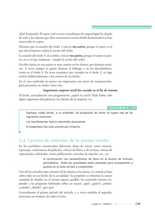 ¿Qué ha pasado? El sujeto real o activo (estudiantes de arqueología) ha dejado
de serlo y los objetos que ellos encontraron (varios fósiles humanoides) se han
convertido en sujeto.
Decimos que la oración del título 1 está en voz activa, porque el sujeto es el
que efectivamente realiza la acción del verbo.
La oración del título 3, en cambio, está en voz pasiva, porque el sujeto es pasi-
vo, no es el que realmente cumple la acción del verbo.
Escribir títulos en voz pasiva es muy común en los diarios, por distintos moti-
vos. A veces, porque se quiere destacar el hallazgo y no los descubridores,
como en el título 3. En otras ocasiones; por ejemplo en el título 2, se elige
ocultar deliberadamente a los autores de un hecho.
En el caso analizado no parece tan importante este matiz de interpretación,
pero pensemos en títulos como este:
                     Importante empresa textil fue cerrada en el fin de semana
Al leerla, naturalmente nos preguntamos: ¿quién la cerró? Pudo haber sido
algún organismo del gobierno, los dueños de la empresa, etc.

                                                                                 Actividad n.° 21
      Explique cuáles serían, a su entender, los propósitos de omitir el sujeto real de las
      siguientes oraciones:
      Los manifestantes fueron reprimidos duramente.
      El sospechoso fue visto anoche por el barrio.




2.4. Lectura de artículos de la prensa escrita
En los periódicos encontramos diferentes clases de textos, como noticias,
reportajes, comentarios de películas, críticas de libros o de revistas, críticas de
espectáculos, solicitadas, avisos publicitarios, artículos de opinión, etc., etc.
                     A continuación nos zambulliremos de lleno en la lectura de artículos
                     periodísticos. Todas las actividades están pensadas para acompañarlo y
                     guiarlo en la tarea de leer y comprender.
Uno de los artículos más comunes de los diarios es la noticia. La noticia se basa
sobre todo en un hecho de la actualidad. Su propósito es informar la mayor
cantidad de detalles en el menor espacio posible. Su contenido intenta res-
ponder a las preguntas habituales sobre un suceso: ¿qué?, ¿quién?, ¿cómo?,
¿cuándo?, ¿dónde?, ¿por qué?
Generalmente el primer párrafo del artículo, y a veces también el segundo,
presentan un resumen de todo el texto.

                                                                 Lengua A • UNIDAD 2                57
 