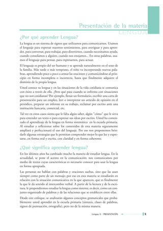 Presentación de la materia
                                                                                     LENGUA
¿Por qué aprender Lengua?
La lengua es un sistema de signos que utilizamos para comunicarnos. Usamos
el lenguaje para expresar nuestros sentimientos, para averiguar y para apren-
der, para conversar, para trabajar, para divertirnos, cuando necesitamos ayuda,
cuando consolamos a alguien, cuando nos enojamos... En otras palabras, usa-
mos el lenguaje para pensar, para expresarnos, para actuar.
El lenguaje es propio del ser humano y se aprende naturalmente en el seno de
la familia. Más tarde o más temprano, el niño va incorporando nuevas pala-
bras, aprendiendo poco a poco a armar las oraciones y comunicándose al prin-
cipio en forma incompleta o incorrecta, hasta que finalmente adquiere el
dominio de la propia lengua.
Usted conoce su lengua y en las situaciones de la vida cotidiana se comunica
con éxito a través de ella. ¿Pero qué pasa cuando se enfrenta con situaciones
que no son cotidianas? Por ejemplo, llenar un formulario, escribir una carta de
presentación para un empleo, leer o interpretar un artículo de opinión en el
periódico, preparar un informe en su trabajo, reclamar por escrito ante una
institución bancaria, comercial, etc.
Tal vez en estos casos sienta que le falta algún saber, algún "cómo" que le sirva
para entender un texto o para expresar sus ideas por escrito. Usted ha comen-
zado el aprendizaje de la lengua en forma sistemática en la escuela primaria.
Al estudiar y reflexionar sobre los contenidos de esta materia seguramente
ampliará y perfeccionará el uso del lenguaje. Por eso nos proponemos brin-
darle algunas estrategias que le permitan comprender mejor lo que lee y expre-
sarse, en forma oral y escrita, con claridad y en forma coherente.

¿Qué significa aprender lengua?
En los últimos años ha cambiado mucho la manera de estudiar lengua. En la
actualidad, se pone el acento en la comunicación: nos comunicamos por
medio de textos cuyas características es necesario conocer para usar la lengua
en forma apropiada.
Las personas no hablan con palabras y oraciones sueltas, sino que las usan
siempre como parte de un mensaje; por eso en esta materia se estudiarán en
relación con la situación comunicativa en la que aparecen, que es finalmente
la que le da sentido al intercambio verbal. A partir de la lectura y de la escri-
tura, le propondremos estudiar la lengua como sistema, es decir, como un con-
junto organizado de palabras y de las relaciones que se establecen entre ellas.
Desde este enfoque, se analizarán algunos conceptos gramaticales que proba-
blemente usted aprendió en la escuela primaria (sintaxis, clases de palabras,
signos de puntuación, ortografía), pero no de la misma manera.

                                                           Lengua A • PRESENTACIÓN        5
 