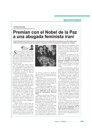 Actividad n° 23




                                                                                                     Persia, cargo que debió abandonar cuando
                                                                                                     triunfó la Revolución Islámica. Abogada y
                                                                                                     profesora en la Universidad de Teherán,
                                                                                                     actuó en favor de los derechos del hombre,


  S
          in foulard islámico sobre el cabello,                                                      las mujeres y los niños y defendiendo a per-
          con un coqueto y discreto tailleur                                                         sonas perseguidas.
          de pantalón y blazer negros y recién                                                          “Toda persona que trabaja por los dere-
salida de la peluquería, la abogada iraní                                                            chos humanos en Irán debe vivir con miedo,
Shirin Ebadi recibió en París la noticia más                                                         pero yo he aprendido a controlar mi
inesperada de su vida. En Oslo le otorgaron                                                          miedo”, dijo. Para Ebadi, el islam es per-
ayer el Premio Nobel de la Paz “por su tra-                                                          fectamente compatible con los derechos
bajo en favor de los derechos humanos y la                                                           humanos. “Mi problema no es el islam. Es
democracia en Irán”.                                                                                 la cultura patriarcal. Prácticas como la lapi-
    “Esto significa que nuestra causa es                                                             dación, no están fundadas en el Corán”,
justa”, dijo emocionada la doctora Ebadi,                                                            declaró.
una ex magistrada en tiempos del sha, que                                                               Su elección produjo alegría y regocijo en
fue desplazada de su cargo de presidente de                                                          organismos como Human Rights Watch,
la Audiencia de Teherán por los                                                                      que dijo que es una señal que indica que “las
mullah,”porque las mujeres son demasiado                                                             graves violaciones a los derechos humanos
                                                   mer mensaje en favor de la libertad de
emocionales ejerciendo justicia”.                                                                    en Irán deben cesar”. Para el ex presidente
                                                   expresión y pidió la liberación de los presos
    Le elección tiene alto significado político,                                                     iraní Abolhassan Banisadr, refugiado en
                                                   políticos que se están enmoheciendo en las
en momentos en que confrontan en Irán                                                                Francia, “es un golpe de coraje para todos
                                                   cárceles iraníes”.
reformistas y ultraconservadores por una                                                             los demócratas del mundo musulmán”.
                                                       Ebadi tiene 56 años y es la primera mujer
modernización apoyada por la población                                                                  La nominación de Ebadi terminó con
                                                   musulmana que recibe el Nobel de la Paz. Un
femenina, duramente oprimida por los guar-                                                           una semana de rumores en la que los nom-
                                                   privilegio que comparte con otros dos musul-
dianes de la Revolución y los imanes de la                                                           bres de Juan Pablo II, el presidente brasileño
                                                   manes: el ex presidente Anwar el Saddat y el
línea dura. Esto ocurre cuando Irán es consi-                                                        Lula Da Silva, y el ex presidente checo
                                                   presidente palestino Yasser Arafat.
derado uno de los países del Eje del Mal por                                                         Vaclav Havel sonaban con más fuerza. El
                                                       “Fue la primera mujer magistrada en Irán”,
el presidente de EE.UU., George Bush.                                                                Papa, candidato obvio para ser laureado,
                                                   explicó su marido, por teléfono. “Es un gran
    El Comité Nobel contactó a la familia de                                                         ignoró el desencanto que le produjo al líder
                                                   día para los reformistas en Irán”. Entre sus
Shirin una hora antes del premio para soli-                                                          polaco Lech Walesa que designaran “a esa
                                                   acciones, Ebadi jugó un rol clave en el
citar el teléfono de la abogada en París,                                                            señora y no al Santo Padre” y envió una feli-
                                                   triunfo del actual presidente, Mohamed
donde asistía a una conferencia sobre dere-                                                          citación a la abogada. Algunos especialistas
                                                   Jatami.
chos humanos, dijo su marido, Javad                                                                  recordaron ayer que originalmente el Nobel
                                                       El gobierno iraní reaccionó en silencio. La
Tavassolian. Shirin –quien recibirá además                                                           de la Paz no era un premio a una trayectoria
                                                   agencia oficial IRNA anunció el premio
de prestigio la suma de 1.300.000 euros– se                                                          sino que debía ser entregado a los portado-
                                                   horas después en 8 líneas. Un vocero del
enteró de la noticia en el aeropuerto de                                                             res de un “sueño”.
                                                   gobierno reformador iraní dijo que “es una
Roissy y debió volver a París. La abogada no                                                            Para el secretario general de la ONU,
                                                   felicidad que una mujer iraní musulmana sea
salía de su asombro.                                                                                 Kofi Annan, el premio “debe alentar a las
                                                   distinguida por la comunidad internacional
    “Primero quedé en shock. Luego me                                                                mujeres del mundo”, mientras la Comisión
                                                   por sus actividades en favor de la paz”.
sentí feliz y contenta”, relató en su confe-                                                         Europea señaló la elección como “un signo
                                                       Pero inmediatamente, el portavoz dijo
rencia de prensa en la sede de la Federación                                                         de que no hay contradicción entre el
                                                   que la declaración era a “título personal”.
Internacional de los Derechos del Hombre.                                                            islam y los derechos del hombre”. La Casa
                                                       El Comité Nobel noruego argumentó
    Sin el obligatorio chador ni el foulard                                                          Blanca señaló en un comunicado que se tra-
                                                   que Ebadi “adoptó posiciones claras y fuer-
islámico –que las mujeres se ven forzadas a                                                          taba de un premio justo “para una abande-
                                                   tes en su país y fuera de sus fronteras”. En
usar desde que se instaló la revolución iraní                                                        rada de la causa de la dignidad humana y la
                                                   1974, Shirin Ebadi fue elegida la primera
en 1979– la abogada premiada envió su pri-                                                           democracia”.
                                                   jueza de Teherán en el gobierno del sha de




                                                                                              Lengua A • UNIDAD 2                                     59
 