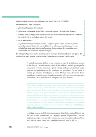 Lea ahora este otro artículo publicado por Diario Clarín el 11/10/2003:

     Ahora responda estas consignas:

     a. ¿Quién es la autora del artículo?

     b. ¿Cuál es el tema del artículo? Para responder, piense "de qué trata el texto".

     c. Subraye en el texto palabras o expresiones que manifiestan de algún modo una toma
        de posición de la periodista acerca del tema.

     d. En el texto se lee:
        El gobierno iraní reaccionó en silencio. La agencia oficial IRNA anunció el premio
        horas después en 8 líneas. Un vocero del gobierno reformador iraní dijo que "es una
        felicidad que una mujer iraní musulmana sea distinguida por la comunidad inter-
        nacional por sus actividades a favor de la paz".
     En este párrafo puede leerse entre líneas un mensaje de desaprobación por parte del
     gobierno de Irán. Busque en el texto las causas de esta reacción y enúncielas.



                   El artículo que acaba de leer es una crónica, un tipo de artículo muy común
                   en los diarios. La crónica es un relato de los hechos a medida que se produ-
                   cen, escrito en forma más amena que la noticia; en la crónica también suelen
                   aparecer los pensamientos o las opiniones del periodista. Por esa razón es
                   común que aparezca firmada por su autor. Muchas veces, el nombre de un
                   periodista o personaje conocido es lo que motiva la lectura y por eso representa
                   también una pista importante de interpretación para el lector.


                   Como habrá podido comprobar, para comprender totalmente un artículo
                   muchas veces hay que "leer entre líneas" y ser muy cuidadosos con la interpre-
                   tación que hacemos de los textos. Descubrir las intenciones que subyacen a las
                   palabras, deducir de lo que se lee lo que se quiere decir en realidad, aprender a
                   relacionar las ideas que aparecen en diferentes partes de un mismo texto y poner-
                   las en relación con la realidad, son todas habilidades que tenemos que desarro-
                   llar para hacer una lectura responsable de la prensa. A Umberto Eco, un filóso-
                   fo contemporáneo y lúcido analista de la realidad, corresponde esta reflexión
                   lapidaria acerca de los medios masivos de difusión: "Hay que instalar la sos-
                   pecha en los medios".

                   La crítica, aunque también informa acerca de algún hecho cultural (libros, tea-
                   tro, cine, recitales, exposiciones, etc.), agrega la opinión del periodista. Tiene por
                   finalidad aconsejar u orientar a los lectores que estén interesados en leer un libro,
                   ir al cine o al teatro, visitar una exposición, concurrir a un recital, etc.


60                 EDUCACIÓN ADULTOS 2000 • Lengua
 