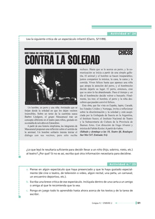 Actividad n° 24

Lea la siguiente crítica de un espectáculo infantil (Clarín, 5/11/99).




¿Lo que leyó le resultaría suficiente para decidir llevar a un niño (hijo, sobrino, nieto, etc.)
al teatro? ¿Por qué? Si no es así, escriba qué otra información necesitaría para decidirse.



                                                                           Actividad n.° 25
a. Piense en algún espectáculo que haya presenciado y que le haya gustado especial-
   mente (de cine o teatro, de televisión o video, algún recital, una peña, un carnaval,
   un encuentro deportivo, etc.).
b. Escriba una breve crítica de ese espectáculo. Inclúyala dentro de una carta a un amigo
   o amiga al que le recomienda que la vea.
c. Ponga en juego todo lo aprendido hasta ahora acerca de los textos y de la tarea de
   escribir.


                                                           Lengua A • UNIDAD 2                     61
 