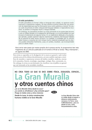 El estilo periodístico
             El estilo periodístico es formal. Utiliza un lenguaje más cuidado, no aparecen excla-
             maciones ni expresiones vulgares. De esta manera la prensa intenta dar una sensa-
             ción de objetividad para que la información luzca como auténtica y neutral. Por eso,
             no suele encontrarse el estilo coloquial del lenguaje hablado ni regionalismos loca-
             listas: se prefiere un lenguaje neutro o lengua estándar.
             Sin embargo, los periodistas escriben sus notas pensando en los potenciales lectores
             y esto se refleja también en la adaptación del lenguaje y en la profundidad con que
             encaran el tratamiento de algunos temas. En un suplemento dedicado a los jóvenes,
             por ejemplo, pueden aparecer algunas expresiones cotidianas del lenguaje hablado
             de la juventud al tratar temas cercanos a su realidad. Es probable que un artículo
             sobre música y conjuntos de rock incluya mucho material actualizado que los jóve-
             nes pueden interpretar fácilmente, y que, en cambio, resultaría casi incomprensible
             para un adulto mayor.

        Para cerrar este paseo por textos propios de la prensa escrita, le proponemos leer este
        fragmento de un artículo publicado en el número 214 de la revista "Muy interesante",
        en agosto de 2003.

     Esta revista se especializa en la divulgación de la ciencia en general y suele incluir
     artículos acerca de los últimos descubrimientos, así como también reportajes a cientí-
     ficos de renombre y experiencias recientes del ámbito científico: medicina, ciencias
     de la naturaleza, historia, tecnología, arqueología, ecología, física, astronomía, etc.
     Sin embargo, la revista no está destinada a los científicos, sino al público en general
     que esté interesado en las novedades científicas.



       NO CREA TODO LO QUE SE DICE SOBRE FÍSICA, ZOOLOGÍA, ESPACIO...


       La Gran Muralla
       y otros cuentos chinos
       ¿Se ve la Muralla China desde la Luna?
       ¿La canela es afrodisíaca? ¿Hay animales gays?
       Ponga en dudas estas y otras creencias
       Desde la Luna, la única construcción                                        La Gran Muralla China sólo
       humana visible es la Gran Muralla                                           es visible desde el espacio a
                                                                                   distancia relativamente
                                                                                   cercanas a la Tierra -unos
                                                                                   5.000 kilómetros-, pero no
                                                                                   desde la Luna, como
                                                                                   frecuentemente se dice.




62                       EDUCACIÓN ADULTOS 2000 • Lengua
 