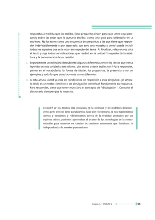 respuestas a medida que las escribe. Estas preguntas sirven para que usted vaya pen-
   sando sobre las cosas que le gustaría escribir, como una guía para orientarlo en la
   escritura. No las tome como una secuencia de preguntas a las que tiene que respon-
   der indefectiblemente y por separado: son solo una muestra y usted puede incluir
   todos los aspectos que se le ocurran respecto del tema Al finalizar, relea en voz alta
   el texto y siga todas las indicaciones que recibió en la unidad 1 respecto de la escri-
   tura y la conveniencia de su revisión.

j. Seguramente usted habrá descubierto algunas diferencias entre los textos que venía
   leyendo en esta unidad y este último. ¿Se anima a decir cuáles son? Para responder,
   piense en el vocabulario, la forma de titular, los propósitos, la presencia o no de
   ejemplos y todo lo que usted advierta como diferente.

k. A esta altura, usted ya está en condiciones de responder a esta pregunta: ¿el artícu-
   lo leído es un texto científico o de divulgación científica? Fundamente su respuesta.
   Para responder, tiene que tener muy claro el concepto de "divulgación". Consulte el
   diccionario siempre que lo necesite.




              El poder de los medios está instalado en la sociedad y no podemos descono-
              cerlo; pero esto no debe paralizarnos. Muy por el contrario, si nos mantenemos
              alertas y pensamos y reflexionamos acerca de la realidad animados por un
              espíritu crítico, podemos aprovechar el avance de las tecnologías de la comu-
              nicación para transitar un camino de creciente autonomía que fortalezca la
              independencia de nuestro pensamiento.




                                                        Lengua A • UNIDAD 2                    65
 