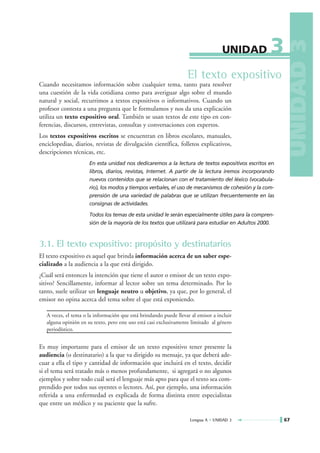 3




                                                                                                         UNIDAD 3
                                                                                   UNIDAD

                                                                   El texto expositivo
Cuando necesitamos información sobre cualquier tema, tanto para resolver
una cuestión de la vida cotidiana como para averiguar algo sobre el mundo
natural y social, recurrimos a textos expositivos o informativos. Cuando un
profesor contesta a una pregunta que le formulamos y nos da una explicación
utiliza un texto expositivo oral. También se usan textos de este tipo en con-
ferencias, discursos, entrevistas, consultas y conversaciones con expertos.
Los textos expositivos escritos se encuentran en libros escolares, manuales,
enciclopedias, diarios, revistas de divulgación científica, folletos explicativos,
descripciones técnicas, etc.
                      En esta unidad nos dedicaremos a la lectura de textos expositivos escritos en
                      libros, diarios, revistas, Internet. A partir de la lectura iremos incorporando
                      nuevos contenidos que se relacionan con el tratamiento del léxico (vocabula-
                      rio), los modos y tiempos verbales, el uso de mecanismos de cohesión y la com-
                      prensión de una variedad de palabras que se utilizan frecuentemente en las
                      consignas de actividades.

                      Todos los temas de esta unidad le serán especialmente útiles para la compren-
                      sión de la mayoría de los textos que utilizará para estudiar en Adultos 2000.



3.1. El texto expositivo: propósito y destinatarios
El texto expositivo es aquel que brinda información acerca de un saber espe-
cializado a la audiencia a la que está dirigido.
¿Cuál será entonces la intención que tiene el autor o emisor de un texto expo-
sitivo? Sencillamente, informar al lector sobre un tema determinado. Por lo
tanto, suele utilizar un lenguaje neutro u objetivo, ya que, por lo general, el
emisor no opina acerca del tema sobre el que está exponiendo.

   A veces, el tema o la información que está brindando puede llevar al emisor a incluir
   alguna opinión en su texto, pero este uso está casi exclusivamente limitado al género
   periodístico.


Es muy importante para el emisor de un texto expositivo tener presente la
audiencia (o destinatario) a la que va dirigido su mensaje, ya que deberá ade-
cuar a ella el tipo y cantidad de información que incluirá en el texto, decidir
si el tema será tratado más o menos profundamente, si agregará o no algunos
ejemplos y sobre todo cuál será el lenguaje más apto para que el texto sea com-
prendido por todos sus oyentes o lectores. Así, por ejemplo, una información
referida a una enfermedad es explicada de forma distinta entre especialistas
que entre un médico y su paciente que la sufre.

                                                                    Lengua A • UNIDAD 3                 67
 