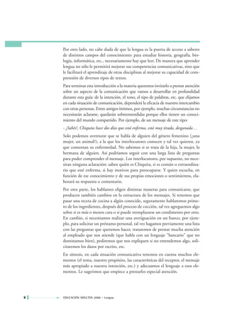 Por otro lado, no cabe duda de que la lengua es la puerta de acceso a saberes
    de distintos campos del conocimiento: para estudiar historia, geografía, bio-
    logía, informática, etc., necesariamente hay que leer. De manera que aprender
    lengua no sólo le permitirá mejorar sus competencias comunicativas, sino que
    le facilitará el aprendizaje de otras disciplinas al mejorar su capacidad de com-
    prensión de diversos tipos de textos.
    Para terminar esta introducción a la materia queremos invitarlo a prestar atención
    sobre un aspecto de la comunicación que vamos a desarrollar en profundidad
    durante esta guía: de la intención, el tono, el tipo de palabras, etc. que elijamos
    en cada situación de comunicación, dependerá la eficacia de nuestro intercambio
    con otras personas. Entre amigos íntimos, por ejemplo, muchas circunstancias no
    necesitarán aclararse, quedarán sobreentendidas porque ellos tienen un conoci-
    miento del mundo compartido. Por ejemplo, de un mensaje de este tipo:
    - ¿Sabés?, Chiquita hace dos días que está enferma, está muy tirada, desganada…
    Solo podemos aventurar que se habla de alguien del género femenino (¿una
    mujer, un animal?), a la que los interlocutores conocen y tal vez quieren, ya
    que comentan su enfermedad. No sabemos si se trata de la hija, la mujer, la
    hermana de alguien. Así podríamos seguir con una larga lista de preguntas
    para poder comprender el mensaje. Los interlocutores, por supuesto, no nece-
    sitan ninguna aclaración: saben quién es Chiquita, si es común o extraordina-
    rio que esté enferma, si hay motivos para preocuparse. Y quien escucha, en
    función de ese conocimiento y de sus propias emociones o sentimientos, ela-
    borará su respuesta o comentario.
    Por otra parte, los hablantes eligen distintas maneras para comunicarse, que
    producen también cambios en la estructura de los mensajes. Si tenemos que
    pasar una receta de cocina a algún conocido, seguramente hablaremos prime-
    ro de los ingredientes, después del proceso de cocción, tal vez agreguemos algo
    sobre si es más o menos cara o si puede reemplazarse un condimento por otro.
    En cambio, si necesitamos realizar una averiguación en un banco, por ejem-
    plo, para solicitar un préstamo personal, tal vez hagamos previamente una lista
    con las preguntas que queremos hacer, trataremos de prestar mucha atención
    al empleado que nos atiende (que habla con un lenguaje "bancario" que no
    dominamos bien), pediremos que nos expliquen si no entendemos algo, soli-
    citaremos los datos por escrito, etc.
    En síntesis, en cada situación comunicativa tenemos en cuenta muchos ele-
    mentos (el tema, nuestro propósito, las características del receptor, el mensaje
    más apropiado a nuestra intención, etc.) y adecuamos el lenguaje a esos ele-
    mentos. Le sugerimos que empiece a prestarles especial atención.




6   EDUCACIÓN ADULTOS 2000 • Lengua
 