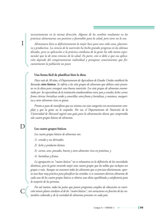 necesariamente en la misma dirección. Algunos de los cambios resultantes en las
    prácticas alimentarias son positivos o favorables para la salud, pero otros no lo son.
I      Alimentarse bien es definitivamente la mejor base para una vida sana, placente-
    ra y productiva. La ciencia de la nutrición ha hecho grandes progresos en las últimas
    décadas, pero su aplicación a la práctica cotidiana de la gente ha sido menos espec-
    tacular que la de otras ciencias de la salud. En parte, esto se debe a que esa aplica-
    ción depende del comportamiento individual y presupone conocimientos que fre-
    cuentemente la población no posee.


       Una forma fácil de planificar bien la dieta
        Hace más de 30 años, el Departamento de Agricultura de Estados Unidos estableció los
    llamados siete básicos. Se refería a los siete grupos de alimentos que debían estar presen-
    tes en la dieta para conseguir una buena nutrición. Los siete grupos de alimentos enume-
    rados por los especialistas de la institución estadounidense eran: pan y cereales; leche; carne;
    frutos cítricos; hortalizas verdes y amarillas; otros frutos y hortalizas, y manteca, margari-
    na y otros alimentos ricos en grasas.
        Pronto se puso de manifiesto que un sistema con siete categorías era excesivamente com-
    plejo y que la gente no lo aceptaba. Por eso, el Departamento de Nutrición de la
    Universidad de Harvard sugirió una guía para la alimentación diaria que comprendía
    solo cuatro grupos básicos de alimentos.


D      Los cuatro grupos básicos
       Los cuatro grupos básicos de alimentos son:
       1) cereales y sus derivados;
       2) leche y productos lácteos;
       3) carnes, aves, pescados, huevos y otros alimentos ricos en proteínas, y
       4) hortalizas y frutas.
        La agrupación en "cuatro básicos" no es exhaustiva en la definición de las necesidades
    dietéticas, pero la gente recuerda mejor estos cuatro grupos que las tablas que incluyen seis
    grupos o más. Aunque no enumera todos los alimentos que se precisan diariamente, apor-
    ta una base muy práctica para planificar las comidas: si se consumen diversos alimentos de
    cada uno de los cuatro grupos básicos se obtiene una dieta equilibrada y satisfactoria para
    la mayoría de las personas.
       Por tal motivo, todos los países que poseen programas amplios de educación en nutri-
C   ción tienen planes similares al de los "cuatro básicos", con variaciones en función de las cos-
    tumbres culturales y de la variedad de alimentos presentes en cada país.


                                                                  Lengua A • UNIDAD 3                  69
 