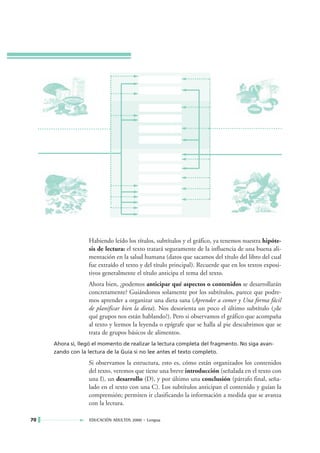 Habiendo leído los títulos, subtítulos y el gráfico, ya tenemos nuestra hipóte-
                  sis de lectura: el texto tratará seguramente de la influencia de una buena ali-
                  mentación en la salud humana (datos que sacamos del título del libro del cual
                  fue extraído el texto y del título principal). Recuerde que en los textos exposi-
                  tivos generalmente el título anticipa el tema del texto.
                  Ahora bien, ¿podemos anticipar qué aspectos o contenidos se desarrollarán
                  concretamente? Guiándonos solamente por los subtítulos, parece que podre-
                  mos aprender a organizar una dieta sana (Aprender a comer y Una forma fácil
                  de planificar bien la dieta). Nos desorienta un poco el último subtítulo (¿de
                  qué grupos nos están hablando?). Pero si observamos el gráfico que acompaña
                  al texto y leemos la leyenda o epígrafe que se halla al pie descubrimos que se
                  trata de grupos básicos de alimentos.
     Ahora sí, llegó el momento de realizar la lectura completa del fragmento. No siga avan-
     zando con la lectura de la Guía si no lee antes el texto completo.

                  Si observamos la estructura, esto es, cómo están organizados los contenidos
                  del texto, veremos que tiene una breve introducción (señalada en el texto con
                  una I), un desarrollo (D), y por último una conclusión (párrafo final, seña-
                  lado en el texto con una C). Los subtítulos anticipan el contenido y guían la
                  comprensión; permiten ir clasificando la información a medida que se avanza
                  con la lectura.

70                 EDUCACIÓN ADULTOS 2000 • Lengua
 