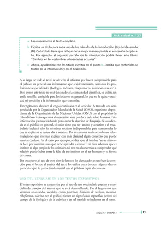 Actividad n.° 27

      a. Lea nuevamente el texto completo.

      b. Escriba un título para cada uno de los párrafos de la introducción (I) y del desarrollo
         (D). Cada título tiene que reflejar de la mejor manera posible el contenido del párra-
         fo. Por ejemplo, el segundo párrafo de la introducción podría llevar este título:
         “Cambios en las costumbres alimentarias actuales”.

      c. Ahora, ayudándose con los títulos escritos en el punto b., escriba qué contenidos se
         tratan en la introducción y en el desarrollo.



A lo largo de todo el texto se advierte el esfuerzo por hacer comprensible para
el público en general una información que, evidentemente, dominan los pro-
fesionales especializados (biólogos, médicos, bioquímicos, nutricionistas, etc.).
Pero como este texto no está destinado a la comunidad científica, se utiliza un
estilo sencillo, amigable para los lectores en general, lo que no le quita veraci-
dad ni precisión a la información que transmite.
Detengámonos ahora en el lenguaje utilizado en el artículo. Se trata de una obra
producida por la Organización Mundial de la Salud (OMS), organismo depen-
diente de la Organización de las Naciones Unidas (ONU) con el propósito de
difundir los efectos que una alimentación sana produce en la salud humana. Esta
información ya nos está dando pistas sobre la elección del lenguaje. Si la audien-
cia es el público en general, el estilo tiene que ser ameno y atractivo y el voca-
bulario incluirá solo los términos técnicos indispensables para comprender lo
que se explica o se quiere dar a conocer. Por esa misma razón se incluyen refor-
mulaciones que intentan explicar con más claridad algún concepto que puede
resultar confuso. En el texto, por ejemplo, se dice que el hombre "no se alimen-
ta bien por instinto, sino que debe aprender a comer". Si bien sabemos que el
instinto es algo propio de los animales, tal vez no alcancemos a comprender qué
relación puede haber entre la falta de ese instinto en el ser humano y su forma
de comer.
Por otra parte, el uso de otro tipo de letras o los destacados es un foco de aten-
ción para el lector: el emisor del texto los utiliza para destacar alguna idea en
particular que le parece fundamental que el público capte claramente.


USO DEL LENGUAJE EN LOS TEXTOS EXPOSITIVOS
El texto expositivo se caracteriza por el uso de un vocabulario preciso y espe-
cializado, propio del asunto que se está desarrollando. En el fragmento que
venimos analizando, vocablos como proteínas, hidratos de carbono, tiamina,
riboflavina, niacina, (en el gráfico) tienen un significado específico dentro del
campo de la biología y de la química y en tal sentido se incluyen en el texto.



                                                                Lengua A • UNIDAD 3                71
 