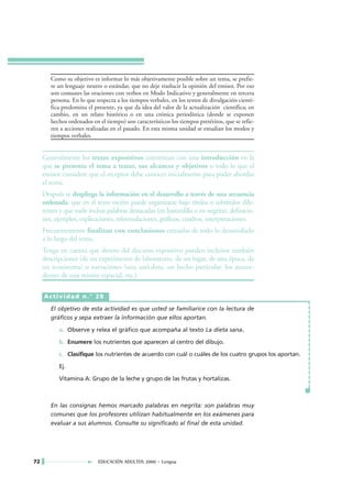 Como su objetivo es informar lo más objetivamente posible sobre un tema, se prefie-
        re un lenguaje neutro o estándar, que no deje traslucir la opinión del emisor. Por eso
        son comunes las oraciones con verbos en Modo Indicativo y generalmente en tercera
        persona. En lo que respecta a los tiempos verbales, en los textos de divulgación cientí-
        fica predomina el presente, ya que da idea del valor de la actualización científica; en
        cambio, en un relato histórico o en una crónica periodística (donde se exponen
        hechos ordenados en el tiempo) son característicos los tiempos pretéritos, que se refie-
        ren a acciones realizadas en el pasado. En esta misma unidad se estudian los modos y
        tiempos verbales.


     Generalmente los textos expositivos comienzan con una introducción en la
     que se presenta el tema a tratar, sus alcances y objetivos o todo lo que el
     emisor considere que el receptor debe conocer inicialmente para poder abordar
     el tema.
     Después se despliega la información en el desarrollo a través de una secuencia
     ordenada, que en el texto escrito puede organizarse bajo títulos o subtítulos dife-
     rentes y que suele incluir palabras destacadas (en bastardilla o en negrita), definicio-
     nes, ejemplos, explicaciones, reformulaciones, gráficos, cuadros, interpretaciones.
     Frecuentemente finalizan con conclusiones extraídas de todo lo desarrollado
     a lo largo del texto.
     Tenga en cuenta que dentro del discurso expositivo pueden incluirse también
     descripciones (de un experimento de laboratorio, de un lugar, de una época, de
     un ecosistema) o narraciones (una anécdota, un hecho particular, los antece-
     dentes de una misión espacial, etc.).

     Actividad n.° 28

        El objetivo de esta actividad es que usted se familiarice con la lectura de
        gráficos y sepa extraer la información que ellos aportan.

           a. Observe y relea el gráfico que acompaña al texto La dieta sana.

           b. Enumere los nutrientes que aparecen al centro del dibujo.

           c. Clasifique los nutrientes de acuerdo con cuál o cuáles de los cuatro grupos los aportan.

           Ej.

           Vitamina A: Grupo de la leche y grupo de las frutas y hortalizas.



        En las consignas hemos marcado palabras en negrita: son palabras muy
        comunes que los profesores utilizan habitualmente en los exámenes para
        evaluar a sus alumnos. Consulte su significado al final de esta unidad.




72                          EDUCACIÓN ADULTOS 2000 • Lengua
 
