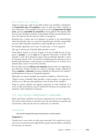 Para redactar una respuesta
Tenga en cuenta que, cada vez que debe resolver una actividad, es fundamen-
tal comprender qué se le pregunta o qué se le pide que realice. También es
muy importante, si las consignas tienen que ver con la comprensión de algún
texto, que haya entendido su contenido en forma global. Para lograrlo, léalo
las veces que considere necesarias. Luego deberá releerlo, pero prestando aten-
ción a los aspectos del texto por los cuales se le pregunta.
Recuerde que, a menos que se le pregunte su opinión o sus conocimientos
sobre determinado tema, si se trata de comprobar que usted ha comprendido
un texto, debe responder teniendo en cuenta aquello que se dice en él.
Por ejemplo, siguiendo con el texto "La dieta sana", si se le pregunta:
¿Por qué se afirma que el hombre debe aprender a comer?
Usted deberá rastrear en el texto el lugar en el que se habla de esto. Se pre-
gunta el porqué, o sea la causa de la siguiente afirmación: el hombre debe
aprender a comer. Esta afirmación aparece bajo el subtítulo Aprender a comer,
en el primer párrafo. Si lee con atención, descubrirá que la respuesta es que el
hombre debe aprender a comer porque, si se deja llevar por su instinto, no se
alimenta bien, como el resto de los animales.
Por otro lado, antes de redactar una respuesta, piense cómo va a organizarla y
qué elementos incluirá teniendo en cuenta la consigna. Luego, redáctela en
forma completa y coherente (ya hemos hablado de coherencia en la unidad 1;
profundizaremos el tema en el apartado siguiente)
Siguiendo con nuestro ejemplo, una respuesta completa y coherente sería:
"Según el texto, el hombre debe aprender a comer porque, si se guía por su
instinto, no se alimenta adecuadamente como el resto de los animales".
Tenga en cuenta, además, que algunas respuestas no están explícitas en el
texto, en ellas usted deberá, a partir también de la lectura y de su propio razo-
namiento, inferir (deducir) la respuesta.


3.2. Los textos: coherencia y cohesión.
Hasta aquí hemos realizado una lectura comprensiva de un texto expositivo.
Nos interesa ahora llamar su atención acerca de dos elementos esenciales que
caracterizan a todo tipo de textos: la coherencia y la cohesión.


COHERENCIA
      Lea los dos fragmentos que le ofrecemos a continuación.

Fragmento 1.
Cuando entré a esta escuela no estaba muy convencida. Pero cuando tuve mi pri-
mera clase con usted me pareció algo bárbaro, porque hacemos debates y charlamos
de temas que nos interesan.

                                                               Lengua A • UNIDAD 3   73
 