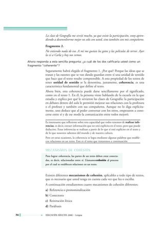 La clase de Geografía me sirvió mucho, ya que existe la participación, estoy apren-
                  diendo a desenvolverme mejor no solo con usted, sino también con mis compañeros.
                  Fragmento 2.
                  No entiendo nada de eso. A mí me gustan los gatos y las películas de terror. Ayer
                  la vi a Carla y hoy nos vemos.
     Ahora responda a esta sencilla pregunta: ¿a cuál de los dos calificaría usted como un
     fragmento "coherente"?
                  Seguramente habrá elegido el fragmento 1. ¿Por qué? Porque las ideas que se
                  tratan y las razones que se van dando guardan entre sí una unidad de sentido
                  que hace que el texto resulte comprensible. A esta propiedad de los textos de
                  tener unidad de sentido se la denomina, justamente, coherencia, es una
                  característica fundamental que define al texto.
                  Ahora bien, esta coherencia puede darse sencillamente por el significado,
                  como en el texto 1. En él, la persona viene hablando de la escuela en la que
                  estudia y explica por qué le sirvieron las clases de Geografía: la participación
                  en debates dentro del aula le permitió mejorar sus relaciones con la profesora
                  o el profesor y también con sus compañeros. Aunque no lo diga explícita-
                  mente, uno deduce que al poder conversar con los otros, empezaron a cono-
                  cerse entre sí y de ese modo la comunicación entre todos mejoró.

                  Es interesante que reflexione sobre esta capacidad que todos tenemos de realizar infe-
                  rencias, es decir, extraer información que no está explícita en el texto, pero que puede
                  deducirse. Estas inferencias se realizan a partir de lo que sí está explícito en el texto y
                  de lo que nosotros sabemos del mundo y de nuestra cultura.
                  Pero en otras ocasiones, la coherencia se logra mediante algunas palabras que estable-
                  cen relaciones en un texto. Este es el tema que trataremos a continuación


                  MECANISMOS DE COHESIÓN
                  Para lograr coherencia, las partes de un texto deben estar conecta-
                  das, es decir, relacionadas entre sí. Llamamoscohesión al proceso
                                                                  c
                  por el cual se establecen relaciones en un texto.



                  Existen diferentes mecanismos de cohesión, aplicables a todo tipo de textos,
                  que es necesario que usted tenga en cuenta cada vez que lea o escriba.
                  A continuación estudiaremos cuatro mecanismos de cohesión diferentes:
                  a) Referencia o pronominalización
                  b) Conectores
                  c) Reiteración léxica
                  d) Paráfrasis

74                EDUCACIÓN ADULTOS 2000 • Lengua
 