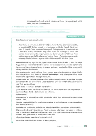 Iremos explicando cada uno de estos mecanismos y proponiéndole activi-
                     dades para que observe su uso.

a) Referencia o pronominalización

Consiste en sustituir las palabras por pronombres para evitar repeticiones.

                                                                               Actividad n.° 29

      Lea el siguiente texto con atención:


         Pablo llamó al hermano de Pablo por teléfono. Como Carlos, el hermano de Pablo,
         no atendía, Pabló dejó un mensaje en el contestador de Carlos. Cuando Carlos vol-
         vió a la casa de Carlos encontró el mensaje de Pablo grabado en el contestador de
         Carlos: Che, Carlos, habla Pablo. Hoy vamos al cine con los amigos de Pablo. Pero
         necesito hablar con Carlos porque quiero que Carlos devuelva el libro de Pablo
         mañana antes de que Pablo salga para el trabajo. Carlos y Pablo tienen que arreglar
         cuándo y dónde Carlos va a dejar a Pablo el libro de Pablo. Un beso, Pablo.

      Es evidente que hay algo extraño o gracioso en lo que acaba de leer. Es más, a lo mejor
      hay partes que no se entienden bien porque hay exceso de información. Se repiten cons-
      tantemente los nombres de las personas y de las cosas y resulta aburrido y un poco difí-
      cil seguir el hilo del discurso.
      Afortunadamente, nuestro idioma tiene recursos para evitar textos como estos. ¿Cuáles
      son esos recursos? Son palabras llamadas pronombres, muy útiles para evitar tantas
      repeticiones y para hacer más ágil el discurso.
      Ahora vamos a ir reconstruyendo el texto anterior reemplazando las palabras o expre-
      siones repetidas por pronombres. Usted los conoce y los usa siempre en sus conversacio-
      nes. Verá qué sencillo es.
      Pablo llamó al hermano de Pablo por teléfono.
      ¿Cuál sería la forma de evitar una oración tan irreal como esta? Le proponemos la
      siguiente: Pablo llamó a su hermano por teléfono.
      Continuemos:
      Como Carlos, el hermano de Pablo, no atendía, Pabló dejó un mensaje en el contesta-
      dor de Carlos.
      Veamos esta posibilidad (es muy importante que se entienda y que no se altere el sen-
      tido de lo que se dice):
      Como Carlos, el hermano de Pablo, no atendía, le dejó un mensaje en el contestador.
      El pronombre le está indicando que Pablo ha dejado a Carlos un mensaje y es evidente
      que el contestador es el del teléfono de Carlos, cosa que francamente no es necesario
      volver a decir, por lo que se puede omitir de Carlos.
      ¿Se anima ahora a reescribir el resto del texto?
      Al final de esta unidad encontrará el texto completo.


                                                               Lengua A • UNIDAD 3                75
 