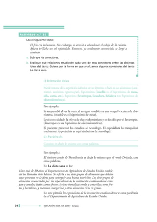 Actividad n.° 30
           Lea el siguiente texto:
               El frío era inhumano. Sin embargo, se atrevió a abandonar el cobijo de la cabaña.
               Afuera brillaba un sol espléndido. Entonces, ya totalmente convencido, se largó a
               caminar.
           a. Subraye los conectores.
           b. Explique qué relaciones establecen cada uno de esos conectores entre las distintas
              ideas del texto. Guíese por la forma en que analizamos algunos conectores del texto
              La dieta sana.



                           c) Reiteración léxica

                           Puede tratarse de la repetición idéntica de un término o bien de un sinónimo (cara-
                           rostro), antónimo (guerra-paz), hiperónimo (mueble es el hiperónimo de mesa,
                           silla, cama, etc.), hipónimo (lavarropas, licuadora, heladera son hipónimos de
                           electrodoméstico).

                           Por ejemplo:
                           Se sorprendió al ver la mesa: el antiguo mueble era una magnífica pieza de eba-
                           nistería. (mueble es el hiperónimo de mesa).
                           Leyó con cuidado la oferta de electrodomésticos y se decidió por el lavarropas.
                           (lavarropas es un hipónimo de electrodomésticos).
                           El paciente presentó los estudios al neurólogo. El especialista lo tranquilizó
                           totalmente. (especialista es aquí sinónimo de neurólogo).
                           d) Paráfrasis

                           Consiste en decir lo mismo con otras palabras.

                           Por ejemplo.:
                           El siniestro conde de Transilvania es decir lo mismo que el conde Drácula, con
                           otras palabras.
                           En La dieta sana se lee:
     Hace más de 30 años, el Departamento de Agricultura de Estados Unidos estable-
     ció los llamados siete básicos. Se refería a los siete grupos de alimentos que debían
     estar presentes en la dieta para conseguir una buena nutrición. Los siete grupos de
     alimentos enumerados por los especialistas de la institución estadounidense eran:
     pan y cereales; leche; carne; frutos cítricos; hortalizas verdes y amarillas; otros fru-
     tos y hortalizas, y manteca, margarina y otros alimentos ricos en grasas.
                           En este párrafo los especialistas de la institución estadounidense es una paráfrasis
                           de el Departamento de Agricultura de Estados Unidos.

78                          EDUCACIÓN ADULTOS 2000 • Lengua
 
