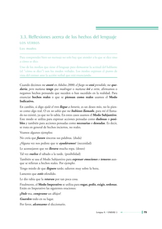 3.3. Reflexiones acerca de los hechos del lenguaje
LOS VERBOS
Los modos

Para comprender bien un mensaje no solo hay que atender a lo que se dice sino
a cómo se dice.
Uno de los medios que tiene el lenguaje para demostrar la actitud del hablante
(el "cómo se dice") son los modos verbales. Los modos expresan el punto de
vista del emisor ante la acción verbal que está enunciando.

Cuando decimos me anoté en Adultos 2000; el fuego no está prendido; me que-
daría, pero mañana tengo que madrugar o mañana iré a verte, afirmamos o
negamos hechos pensando que suceden o han sucedido en la realidad. Para
enunciar hechos reales o que se piensan como reales usamos el Modo
Indicativo.
En cambio, si digo ojalá el tren llegue a horario, es un deseo mío, no lo pien-
so como algo real. O en no sabía que me hubieses llamado, para mí el llama-
do no existió, ya que no lo sabía. En estos casos usamos el Modo Subjuntivo.
Este modo se utiliza para expresar acciones pensadas como dudosas o posi-
bles y también para acciones pensadas como necesarias o deseadas. Es decir,
se trata en general de hechos inciertos, no reales.
Veamos algunos ejemplos:
No creía que fuesen sinceras sus palabras. (duda)
¿Alguna vez nos pediste que te ayudáramos? (necesidad)
Le aconsejaron que no llevara mucha ropa. (deseo)
Tal vez vuelva el sábado a la tarde. (posibilidad)
También se usa el Modo Subjuntivo para expresar emociones o temores aun-
que se refieran a hechos reales. Por ejemplo:
Tengo miedo de que lleguen tarde; salieron muy sobre la hora.
Lamento que estés ofendido.
Le dio rabia que la retaran por tan poca cosa.
Finalmente, el Modo Imperativo se utiliza para rogar, pedir, exigir, ordenar.
Están en Imperativo las siguientes oraciones:
¡Dale ma, comprame un alfajor!
Guarden todo en su lugar.
Por favor, alcanzame el diccionario.

                                                             Lengua A • UNIDAD 3   79
 