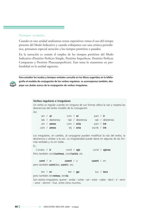Tiempos verbales
     Cuando en esta unidad analizamos textos expositivos vimos el uso del tiempo
     presente del Modo Indicativo y cuando trabajamos con una crónica periodís-
     tica, prestamos especial atención a los tiempos pretéritos o pasados.
     En la narración es común el empleo de los tiempos pretéritos del Modo
     Indicativo (Pretérito Perfecto Simple, Pretérito Imperfecto, Pretérito Perfecto
     Compuesto y Pretérito Pluscuamperfecto). Este tema lo trataremos en pro-
     fundidad en la unidad siguiente.


     Para estudiar los modos y tiempos verbales consulte en los libros sugeridos en la biblio-
     grafía el modelo de conjugación de los verbos regulares. Le aconsejamos también, des-
     pejar sus dudas acerca de la conjugación de verbos irregulares.




                  Verbos regulares e irregulares
                  Un verbo es regular cuando en ninguna de sus formas altera la raíz y respeta las
                  desinencias del verbo modelo de la conjugación.
                  Así:
                         am / ar              com / er               part / ir
                         raíz / desinencia     raíz / desinencia      raíz / desinencia
                         am / amos            com / ería             part / iré
                        cant / amos             tej / ería         escrib / iré

                  Los irregulares, en cambio, al conjugarse pueden modificar la raíz del verbo, la
                  desinencia o ambas a la vez. La irregularidad puede darse en algunas de las for-
                  mas verbales y no en todas.
                  Ej.:
                     Conduc / ir               cond / ujo             cond / ujeras
                  Pero también cond/ucimos, cond/ucirá, etc.

                       cont / ar            cuent / o                     cuent / en
                  pero también cont/aba, cont/é, etc.

                          ten / er                 ten / go                 tuv / iera
                  pero también ten/emos, ten/ía
                  Son verbos irregulares: querer - andar - soñar - ser - estar - caber - decir - ir - venir
                  - venir - dormir - huir, entre otros muchos.




80                          EDUCACIÓN ADULTOS 2000 • Lengua
 