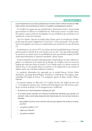 Actividad n.° 31

Lea el fragmento de una noticia publicada por el diario Clarín el 24 de octubre de 1999.
Cada número entre paréntesis se refiere a la palabra inmediatamente anterior.

  Un científico ruso aseguró ayer que el publicitado y "prácticamente intacto" mamut lanado
que encontraron en Siberia es en realidad sólo una "bolsa de piel y huesos" sin tejido interno.
Esta opinión se opone a la de otros investigadores (1), que manifestaron que intentarían su (2)
reproducción a través de la clonación.
  "Eso (3) es ridículo", dijo ayer el científico Alexei Tijonov, quien (4) consideró que el hallaz-
go del cuerpo del mamut congelado hace 23 mil años es "menos espectacular" de lo que afir-
man los investigadores rusos, franceses y estadounidenses que encontraron los restos del animal
(5).
  En declaraciones a la emisora NTV rusa Tijonov descartó la posibilidad de que el material
genético pueda ser obtenido de los restos (6) para crear un clon. "Aun suponiendo que pudie-
ra encontrarse un mamut intacto, las posibilidades de aislar una molécula completa de ADN
(ácido desoxirribonucleico) es altamente improbable", afirmó Tijonov.
  El mamut lanado fue rescatado el domingo pasado y transportado por vía aérea, todavía con-
gelado, a un laboratorio de la ciudad rusa de Jatanga. Los científicos usaron un sistema de
imágenes por radar para divisar al animal (7) en su helada tumba. Los expertos tratarán de
clonarlo (8) y, en caso de poder obtener un embrión, lo (9) implantarán en una hembra de
elefante asiático, que (10) llevará adelante el embarazo.
 La expedición Mammuthus fue organizada por la entidad francesa Círculos Polares
Expediciones, que dirige Bernard Buigues. El proyecto es conducido por Yves Coppens, paleo-
antropólogo del Colegio de Francia. Y lo acompañan expertos de Rusia, Estados Unidos y
Holanda.
 Los mamutes surgieron en África hace 3 ó 4 millones de años. Dos millones de años atrás
[…] (11)migraron a Europa y Asia. A América del Norte llegaron hace 500 mil años, pasan-
do por el estrecho de Bering. (12) Se extinguieron hace 10.000 años.
a. El artículo es un texto expositivo. Explique por qué.

b. En el texto hemos marcado con números los diferentes elementos que ayudan a la
   cohesión. Cada una de estas preguntas está relacionada con uno de esos números o
   llamadas.

  1. Esta palabra funciona como sinónimo de otra que aparece más arriba en el texto.
     ¿Cuál es?

  2. ¿A quién se refiere “su”?

  3. ¿Qué es lo ridículo?

  4. ¿A quién se refiere?




                                                             Lengua A • UNIDAD 3                      81
 