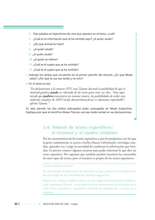 5. Esta palabra es hiperónima de otra que aparece en el texto, ¿cuál?
       6. ¿Cuál es la información que se ha omitido aquí? ¿A quién alude?
       7. ¿De qué animal se trata?
       8. ¿A quién alude?
       9. ¿A quién alude?
       10. ¿A quién se refiere?
       11. ¿Cuál es el sujeto que se ha omitido?
       12. ¿Cuál es el sujeto que se ha omitido?
     c. Subraye los verbos que encuentre en el primer párrafo del artículo. ¿En qué Modo
         están? ¿Por qué se usa ese modo y no otro?
     d. En el texto se lee:
        "En declaraciones a la emisora NTV rusa Tijonov descartó la posibilidad de que el
        material genético pueda ser obtenido de los restos para crear un clon. "Aun supo-
        niendo que pudiera encontrarse un mamut intacto, las posibilidades de aislar una
        molécula completa de ADN (ácido desoxirribonucleico) es altamente improbable",
        afirmó Tijonov."
     En este párrafo los dos verbos subrayados están conjugados en Modo Subjuntivo.
     Explique por qué el científico Alexei Tijonov usó ese modo verbal en sus declaraciones.




                    3.4. Síntesis de textos expositivos:
                         el resumen y el cuadro sinóptico
                    Por las características de los textos expositivos y por los propósitos con los que
                    la gente comúnmente se acerca a leerlos (buscar información, investigar, estu-
                    diar, aprender, etc.) surge la necesidad de condensar la información que brin-
                    dan. Es preciso conocer algunos recursos para poder sintetizar lo que dice un
                    texto expositivo. Por supuesto que también pueden resumirse los contenidos
                    de otros tipos de textos, pero el resumen es propio de los textos expositivos.

                    ¿Cómo resumir un texto?
                    En este sentido, la elaboración de resúmenes es una práctica muy útil para faci-
                    litar el estudio de los contenidos de distintas asignaturas.
                    Realizar un resumen implica reducir el texto original manteniendo la informa-
                    ción importante. Por eso, es necesario leer muy atentamente un texto para resu-
                    mirlo. Leer el paratexto orientará la selección de información a incluir en el
                    resumen.


82                  EDUCACIÓN ADULTOS 2000 • Lengua
 
