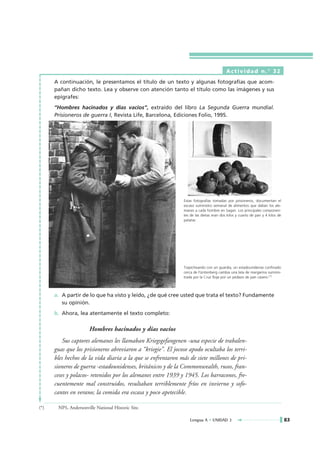 Actividad n.° 32
      A continuación, le presentamos el título de un texto y algunas fotografías que acom-
      pañan dicho texto. Lea y observe con atención tanto el título como las imágenes y sus
      epígrafes:
      “Hombres hacinados y días vacíos”, extraído del libro La Segunda Guerra mundial.
      Prisioneros de guerra I, Revista Life, Barcelona, Ediciones Folio, 1995.




                                                              Estas fotografias tomadas por prisioneros, documentan el
                                                              escaso suministro semanal de alimentos que daban los ale-
                                                              manes a cada hombre en Sagan. Los principales componen-
                                                              tes de las dietas eran dos kilos y cuarto de pan y 4 kilos de
                                                              patatas.




                                                              Trapicheando con un guardia, un estadounidense confinado
                                                              cerca de Fürstenberg cambia una lata de margarina suminis-
                                                              trada por la Cruz Roja por un pedazo de pan casero.(*)



      a. A partir de lo que ha visto y leído, ¿de qué cree usted que trata el texto? Fundamente
         su opinión.
      b. Ahora, lea atentamente el texto completo:

                       Hombres hacinados y días vacíos
          Sus captores alemanes les llamaban Kriegsgefangenen -una especie de trabalen-
      guas que los prisioneros abreviaron a “kriegie”. El jocoso apodo ocultaba los terri-
      bles hechos de la vida diaria a la que se enfrentaron más de siete millones de pri-
      sioneros de guerra -estadounidenses, británicos y de la Commonwealth, rusos, fran-
      ceses y polacos- retenidos por los alemanes entre 1939 y 1945. Los barracones, fre-
      cuentemente mal construidos, resultaban terriblemente fríos en invierno y sofo-
      cantes en verano; la comida era escasa y poco apetecible.

(*)    NPS, Andersonville National Historic Site.

                                                                 Lengua A • UNIDAD 3                                          83
 