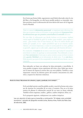 En el texto que hemos leído, seguramente usted habrá observado cómo la cita
                          del libro y las fotografías, no solo hacen posible predecir su contenido, tam-
                          bién permiten situar la información del texto dentro del marco de la Segunda
                          Guerra Mundial.


                          Tener en cuenta la información paratextual es importante para seleccionar los
                          datos que se quieren incluir en el resumen, ya que generalmente el paratexto brin-
                          da informaciones que nos permiten contextualizar el contenido del texto.
                          Por otro lado, la información que decida incluirse en el resumen, también
                          variará según la finalidad de quien lo escriba: ¿para estudiar?, ¿para explicar a
                          otros?, ¿para invitar a leer el texto fuente?, etc. No es lo mismo decidir qué
                          incluir, por ejemplo, en un copete periodístico que en un resumen escolar.
                          Además, y no menos importante, es tener en cuenta quién lo va a leer: ¿público
                          en general?, ¿alguien que no sabe nada?, ¿alguien que sabe bastante del tema?
                          En conclusión: el resumen de un texto es otro texto que incluye lo esencial del
                          texto fuente (es decir, de aquel que se está resumiendo). Para elaborarlo, es nece-
                          sario leer atentamente el texto que se quiere resumir, ya que un buen resumen
                          debe guardar fidelidad con la información de dicho texto. Y ser más breve.
                          Debe permitir que quien lo lea comprenda lo esencial del texto fuente, aun sin
                          conocerlo.

                          Para redactarlo, no basta con subrayar las ideas principales y reescribirlas. A
                          veces pueden recogerse ciertas expresiones del texto; otras, habrá que encon-
                          trar la manera de expresar la misma idea con otras palabras. También es muy
                          importante conectar las distintas partes del resumen (mecanismos de cohe-
                          sión) y respetar las relaciones sintácticas.


     Revise los temas: Mecanismos de cohesión y sujeto y predicado, de la Unidad 1.



                          En la actividad anterior usted ha podido acceder a una de las formas más comu-
                          nes de sintetizar los contenidos de un texto: el resumen. Pero no es la única
                          manera de plasmar la información esencial de un texto en forma reducida.
                          También existen esquemas, cuadros, gráficos, cuadros sinópticos, fichas, etc.
                          En la propuesta siguiente, trabajaremos con cuadros sinópticos.
           Lea con atención el texto que se transcribe a continuación “El trabajo como actividad
           económica”, extraído de Geografía mundial activa, Buenos Aires, Puerto de Palos Casa
           de ediciones, 2002.



86                        EDUCACIÓN ADULTOS 2000 • Lengua
 