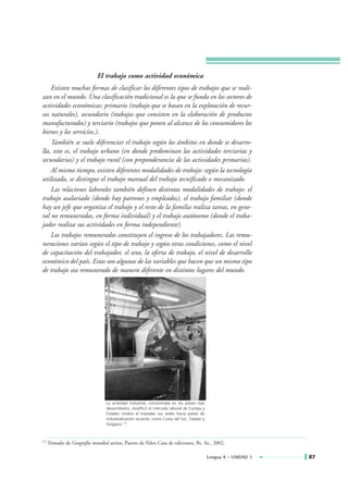 El trabajo como actividad económica
    Existen muchas formas de clasificar los diferentes tipos de trabajos que se reali-
zan en el mundo. Una clasificación tradicional es la que se funda en los sectores de
actividades económicas: primario (trabajo que se basan en la explotación de recur-
sos naturales), secundario (trabajos que consisten en la elaboración de productos
manufacturados) y terciario (trabajos que ponen al alcance de los consumidores los
bienes y los servicios.).
    También se suele diferenciar el trabajo según los ámbitos en donde se desarro-
lla, esto es, el trabajo urbano (en donde predominan las actividades terciarias y
secundarias) y el trabajo rural (con preponderancia de las actividades primarias).
    Al mismo tiempo, existen diferentes modalidades de trabajo: según la tecnología
utilizada, se distingue el trabajo manual del trabajo tecnificado o mecanizado.
    Las relaciones laborales también definen distintas modalidades de trabajo: el
trabajo asalariado (donde hay patrones y empleados), el trabajo familiar (donde
hay un jefe que organiza el trabajo y el resto de la familia realiza tareas, en gene-
ral no remuneradas, en forma individual) y el trabajo autónomo (donde el traba-
jador realiza sus actividades en forma independiente).
    Los trabajos remunerados constituyen el ingreso de los trabajadores. Las remu-
neraciones varían según el tipo de trabajo y según otras condiciones, como el nivel
de capacitación del trabajador, el sexo, la oferta de trabajo, el nivel de desarrollo
económico del país. Estas son algunas de las variables que hacen que un mismo tipo
de trabajo sea remunerado de manera diferente en distintos lugares del mundo.




                                  La actividad industrial, concentrada en los países más
                                  desarrollados, modificó el mercado laboral de Europa y
                                  Estados Unidos al trasladar sus sedes hacia países de
                                  industrialización reciente, como Corea del Sur, Taiwán y
                                  Singapur. (*)



(*)   Tomado de Geografía mundial activa, Puerto de Palos Casa de ediciones, Bs. As., 2002.

                                                                                             Lengua A • UNIDAD 3   87
 