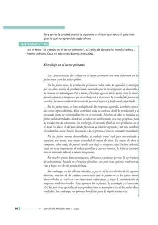 Para cerrar la unidad, realice la siguiente actividad que será útil para inte-
                      grar lo que ha aprendido hasta ahora.

     Actividad n.° 34

        Lea el texto “El trabajo en el sector primario”, extraído de Geografía mundial activa, ,
        Puerto de Palos, Casa de ediciones, Buenos Aires,2002.



                      El trabajo en el sector primario


                         Las características del trabajo en el sector primario son muy diferentes en los
                      países ricos y en los países pobres.
                          En los países ricos, la producción primaria (sobre todo, la agrícola) se distingue
                      por sus altos niveles de productividad, sostenidos por la investigación, el desarrollo y
                      la innovación tecnológica. Por lo tanto, el trabajo agrario en los países ricos ha incor-
                      porado técnicas y máquinas que contribuyeron a disminuir la cantidad de peones; en
                      cambio, ha aumentado la demanda de personal técnico y profesional capacitado.
                          En los países ricos, se han multiplicado las empresas agrícolas, también conoci-
                      das como agroindustrias. Estas controlan toda la cadena, desde la producción y el
                      envasado hasta la comercialización en el mercado. Muchas de ellas se instalan en
                      países subdesarrollados, donde las condiciones ambientales son muy propicias para
                      la producción de alimentos. Sin embargo, el mercado final de estos productos no es
                      el local (es decir, el del país donde funciona el eslabón agrícola y, tal vez, también
                      el industrial, como Brasil, Venezuela o la Argentina), sino los mercados mundiales.
                         En los países menos desarrollados, el trabajo rural está poco mecanizado y
                      requiere, por tanto, una mayor cantidad de mano de obra. Esa mano de obra se
                      compone, sobre todo, de peones rurales con baja o ninguna capacitación; además,
                      suele ser muy importante el trabajo familiar y, por ese motivo, los hijos se incorpo-
                      ran al mercado laboral a edades tempranas.
                         En muchos países latinoamericanos, africanos y asiáticos persiste la agricultura
                      de subsistencia, basada en el trabajo familiar, con prácticas agrícolas rudimenta-
                      rias y bajos niveles de productividad.
                         Sin embargo, en las últimas décadas, a partir de la instalación de las agroin-
                      dustrias, muchos de los cultivos comerciales que se producen en los países menos
                      desarrollados se realizan con inversiones extranjeras y bajo la coordinación de
                      empresas multinacionales. Estas aportan los capitales, la tecnología y el mercado.
                      Así, las prácticas agrícolas de estas producciones se asemejan a las de los países desa-
                      rrollados. Sin embargo, no generan beneficios para la región productiva.




90                    EDUCACIÓN ADULTOS 2000 • Lengua
 