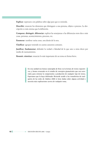 Explicar: expresarse con palabras sobre algo para que se entienda.

     Describir: enunciar los elementos que distinguen a una persona, objeto o proceso. La des-
     cripción es más extensa que la definición.

     Comparar, distinguir, diferenciar: explicar las semejanzas o las diferencias entre dos o más
     cosas, personas, acontecimientos, procesos, etc.

     Enumerar: nombrar varias cosas, una detrás de la otra.

     Clasificar: agrupar teniendo en cuenta caracteres comunes.

     Justificar, fundamentar: defender la verdad o falsedad de lo que uno u otros dicen por
     medio de razonamientos.

     Resumir, sintetizar: enunciar lo más importante de un tema en forma breve.




                   En esta unidad nos hemos sumergido de lleno en la lectura de textos expositi-
                   vos, y hemos avanzado en el estudio de conceptos gramaticales que son esen-
                   ciales para orientar la comprensión y producción de cualquier tipo de textos.
                   Esperamos que la haya disfrutado. Recuerde acudir a las consultorías de cual-
                   quiera de las sedes de Adultos 2000 si tiene dudas sobre alguna actividad o
                   necesita más explicaciones acerca de cualquier tema.




92                  EDUCACIÓN ADULTOS 2000 • Lengua
 