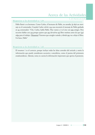 Acerca de las Actividades
Re s p u e s t a a l a Ac t i v i d a d n . ° 2 9
                                                                                  LENGUA
    Pablo llamó a su hermano. Como Carlos, el hermano de Pablo, no atendía, le dejó un men-
    saje en el contestador. Cuando Carlos volvió a su casa encontró el mensaje de Pablo grabado
    en su contestador: “Che, Carlos, habla Pablo. Hoy vamos a ir al cine con mis amigos. Pero
    necesito hablar con vos porque quiero que me devuelvas mi libro mañana antes de que (yo)
    salga para el trabajo. (Nosotros) Tenemos que arreglar cuándo y dónde me vas a dejar el libro.
    Un beso, Pablo”



Re s p u e s t a a l a Ac t i v i d a d n . ° 3 2
    El resumen 1 es el correcto, porque incluye todas las ideas centrales del artículo y omite la
    información que puede considerarse accesoria o anecdótica, como el poema del prisionero
    estadounidense. Además, toma en cuenta la información importante que aporta el paratexto.




                                                            Lengua A • UNIDAD 3                      93
 