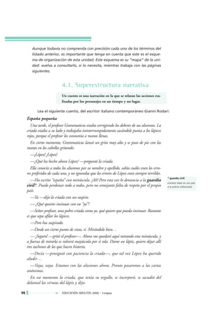 Aunque todavía no comprenda con precisión cada uno de los términos del
        listado anterior, es importante que tenga en cuenta que este es el esque-
        ma de organización de esta unidad. Este esquema es su “mapa” de la uni-
        dad: vuelva a consultarlo, si lo necesita, mientras trabaja con las páginas
        siguientes.


                            4.1. Superestructura narrativa
                            Un cuento es una narración en la que se relatan las acciones rea-
                            lizadas por los personajes en un tiempo y un lugar.

            Lea el siguiente cuento, del escritor italiano contemporáneo Gianni Rodari:
     España pequeña
        Una tarde, el profesor Grammaticus estaba corrigiendo los deberes de sus alumnos. La
     criada estaba a su lado y trabajaba ininterrumpidamente sacándole punta a los lápices
     rojos, porque el profesor los consumía a manos llenas.
        En cierto momento, Grammaticus lanzó un grito muy alto y se puso de pie con las
     manos en los cabellos gritando:
        —¡López! ¡López!
        —¿Qué ha hecho ahora López? —preguntó la criada.
        Ella conocía a todos los alumnos por su nombre y apellido, sabía cuáles eran los erro-
     res preferidos de cada uno, y no ignoraba que los errores de López eran siempre terribles.
                                                                                                  * guardia civil:
        —Ha escrito “españa” con minúscula. ¡Ah! Pero esta vez lo denuncio a la guardia
                                                                                                  nombre dado en ese país
     civil*. Puedo perdonar todo a todos, pero no semejante falta de respeto por el propio        a la policía militarizada.
     país.
        —Ya —dijo la criada con un suspiro.
        — ¿Qué quieres insinuar con ese “ya”?
        —Señor profesor, una pobre criada como yo, qué quiere que pueda insinuar. Bastante
     es que sepa afilar los lápices.
        —Pero has suspirado.
        —Desde un cierto punto de vista, sí. Mirándolo bien…
        — ¡Seguro! —gritó el profesor—. Ahora me quedaré aquí mirando esta minúscula, y
     a fuerza de mirarla se volverá mayúscula por sí sola. Dame ese lápiz, quiero dejar allí
     tres tachones de los que hacen historia.
        —Decía —prosiguió con paciencia la criada—, que tal vez López ha querido
     aludir…
        —Vaya, vaya. Estamos con las alusiones ahora. Pronto pasaremos a las cartas
     anónimas.
        En ese momento la criada, que tenía su orgullo, se incorporó, se sacudió del
     delantal las virutas del lápiz y dijo:

96                          EDUCACIÓN ADULTOS 2000 • Lengua
 