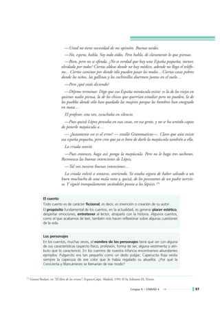 —Usted no tiene necesidad de mi opinión. Buenas tardes.
                                 —No, espera, habla. Soy todo oídos. Pero habla, di claramente lo que piensas.
                                —Bien, pero no se ofenda. ¿No es verdad que hay una España pequeña, menor,
                              olvidada por todos? Ciertas aldeas donde no hay médico, adonde no llega el teléfo-
                              no…Ciertos caminos por donde sólo pueden pasar los mulos…Ciertas casas pobres
                              donde los niños, las gallinas y los cochinillos duermen juntos en el suelo…
                                 —Pero ¿qué estás diciendo?
                                —Déjeme terminar. Digo que esa España minúscula existe: es la de los viejos en
                              quienes nadie piensa, la de los chicos que querrían estudiar pero no pueden, la de
                              los pueblos donde sólo han quedado las mujeres porque los hombres han emigrado
                              en masa…
                                 El profesor, esta vez, escuchaba en silencio.
                                —Pues quizá López pensaba en esas cosas, en esa gente, y no se ha sentido capaz
                              de ponerle mayúscula a…
                                — ¡Justamente ese es el error! — estalló Grammaticus—. Claro que aún existe
                              esa españa pequeña, pero creo que ya es hora de darle la mayúscula también a ella.
                                 La criada sonrió:
                               —Pues entonces, haga así: ponga la mayúscula. Pero no le haga tres tachones.
                              Reconozca las buenas intenciones de López.
                                 —Tal vez tuviera buenas intenciones…
                                La criada volvió a sentarse, sonriendo. Ya estaba segura de haber salvado a un
                              buen muchacho de una mala nota y, quizá, de los pescozones de un padre nervio-
                              so. Y siguió tranquilamente sacándoles punta a los lápices. (*)


                El cuento
                Todo cuento es de carácter ficcional, es decir, es invención o creación de su autor.
                El propósito fundamental de los cuentos, en la actualidad, es generar placer estético,
                despertar emociones, entretener al lector, atraparlo con la historia. Algunos cuentos,
                como el que acabamos de leer, también nos hacen reflexionar sobre algunas cuestiones
                de la vida.


                Los personajes
                En los cuentos, muchas veces, el nombre de los personajes tiene que ver con alguna
                de sus características (aspecto físico, profesión, forma de ser, alguna vestimenta o atri-
                buto que lo caracterice). En los cuentos de nuestra infancia encontramos abundantes
                ejemplos: Pulgarcito era tan pequeño como un dedo pulgar; Caperucita Roja vestía
                siempre la caperuza de ese color que le había regalado su abuelita. ¿Por qué la
                Cenicienta y Blancanieves se llamarían de ese modo?


(*)   Gianni Rodari, en “El libro de los errores”, Espasa-Calpe, Madrid, 1991 © by Edizioni El, Trieste.


                                                                                     Lengua A • UNIDAD 4           97
 