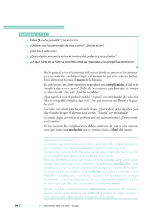 Actividad n.º 35

         a. Relea “España pequeña” con atención.

         b. ¿Quiénes son los personajes de este cuento? ¿Dónde están?

         c. ¿Qué hace cada uno?

         d. ¿Qué relación encuentra entre el nombre del profesor y su profesión?

         e. ¿En qué parte de la historia encontró usted las respuestas a las preguntas anteriores?



                       Por lo general, es en el comienzo del cuento donde se presentan los persona-
                       jes y su situación, también el lugar y el tiempo en que ocurrirán los hechos.
                       Estos elementos forman el marco de la historia.
                       En todo relato, en cierto momento se produce una complicación. ¿Cuál es la
                       complicación en este cuento? Dicho de otra manera: ¿qué hace que se rompa
                       la calma inicial. ¿Por qué? ¿Qué ha sucedido?
                       ¿Qué significa para el profesor escribir “España” con minúscula? ¿Es solo una
                       falta de ortografía o implica algo más? ¿Por qué amenaza con llamar a la guar-
                       dia civil?
                       La criada interviene para hacerlo reflexionar. ¿Qué le dice? ¿Qué significa para
                       ella el hecho de que el alumno haya escrito “España” con minúscula?
                       La criada ¿logra convencer al profesor con sus razonamientos? ¿Cómo termi-
                       na el cuento?
                       En los cuentos, las complicaciones deben resolverse de una u otra manera:
                       tiene que haber una resolución que se produce hacia el final del cuento.


                       Superestructura narrativa
                       Las acciones que conforman una narración, por lo general, se organizan siguien-
                       do un esquema. Ese esquema se denomina superestructura narrativa
                       Es importante conocer dicho esquema, no solo para comprender mejor un rela-
                       to, sino también para narrar, ya sea en forma oral o escrita.
                       Entre las diferentes acciones que relata, un texto narrativo debe poseer como
                       mínimo una acción que resulte interesante. Se denomina complicación. Cada
                       complicación, a su vez, provoca una reacción (de alguno o algunos de los perso-
                       najes) que resuelve ese conflicto: es la resolución (que puede ser favorable o des-
                       favorable). Complicación y resolución ocurren a los personajes en un lugar
                       determinado, a una hora determinada, en una situación determinada. La parte
                       del relato que especifica estas circunstancias se denomina marco.
                       Además, muchas narraciones incluyen comentarios (opiniones) del narrador y
                       algunos relatos tienen también una moraleja. Ejemplos de ambos veremos a
                       partir de distintos relatos durante el desarrollo de la unidad.

98                     EDUCACIÓN ADULTOS 2000 • Lengua
 