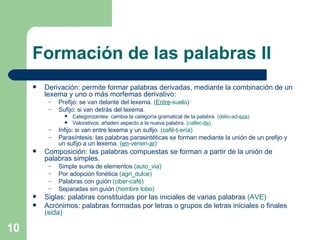 Formación de las palabras II Derivación: permite formar palabras derivadas, mediante la combinación de un lexema y uno o más morfemas derivativo: Prefijo: se van delante del lexema.  ( Entre -suelo) Sufijo: si van detrás del lexema. Categorizantes: cambia la categoría gramatical de la palabra.  (delic-ad- eza ) Valorativos: añaden aspecto a la nueva palabra.  (callec- ita ) Infijo: si van entre lexema y un sufijo.  (café- t -ería) Parasíntesis: las palabras parasintéticas se forman mediante la unión de un prefijo y un sufijo a un lexema.  ( en -venen- ar ) Composición: las palabras compuestas se forman a partir de la unión de palabras simples. Simple suma de elementos  (auto_via) Por adopción fonética  (agri_dulce) Palabras con guión  (ciber-café) Separadas sin guión  (hombre lobo) Siglas: palabras constituidas por las iniciales de varias palabras  (AVE) Acrónimos: palabras formadas por letras o grupos de letras iniciales o finales  (sida) 