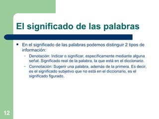 El significado de las palabras En el significado de las palabras podemos distinguir 2 tipos de información: Denotación: Indicar o significar, específicamente mediante alguna señal. Significado real de la palabra, la que está en el diccionario. Connotación: Sugerir una palabra, además de la primera. Es decir, es el significado subjetivo que no está en el diccionario, es el significado figurado. 
