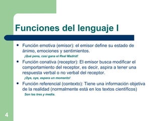 Funciones del lenguaje I Función emotiva (emisor): el emisor define su estado de ánimo, emociones y sentimientos. ¡Qué pena, casi gana el Real Madrid!   Función conativa (receptor): El emisor busca modificar el comportamiento del receptor, es decir, aspira a tener una respuesta verbal o no verbal del receptor. ¡Oye, oye, espera un momento!   Función referencial (contexto): Tiene una información objetiva de la realidad (normalmente está en los textos científicos) Son las tres y media.   