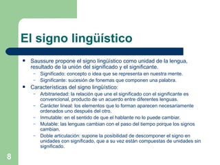 El signo lingüístico Saussure propone el signo lingüístico como unidad de la lengua, resultado de la unión del significado y el significante. Significado: concepto o idea que se representa en nuestra mente. Significante: sucesión de fonemas que componen una palabra. Características del signo lingüístico: Arbitrariedad: la relación que une el significado con el significante es convencional, producto de un acuerdo entre diferentes lenguas. Carácter lineal: los elementos que lo forman aparecen necesariamente ordenados uno después del otro. Inmutable: en el sentido de que el hablante no lo puede cambiar. Mutable: las lenguas cambian con el paso del tiempo porque los signos cambian. Doble articulación: supone la posibilidad de descomponer el signo en unidades con significado, que a su vez están compuestas de unidades sin significado. 