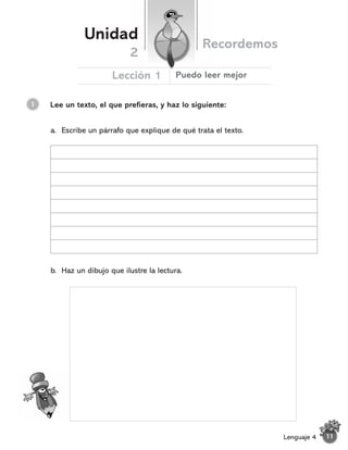 Lee un texto, el que prefieras, y haz lo siguiente:
1
Unidad
Recordemos
Lección 1
2
Puedo leer mejor
11
Lenguaje 4
a. Escribe un párrafo que explique de qué trata el texto.
b. Haz un dibujo que ilustre la lectura.
 